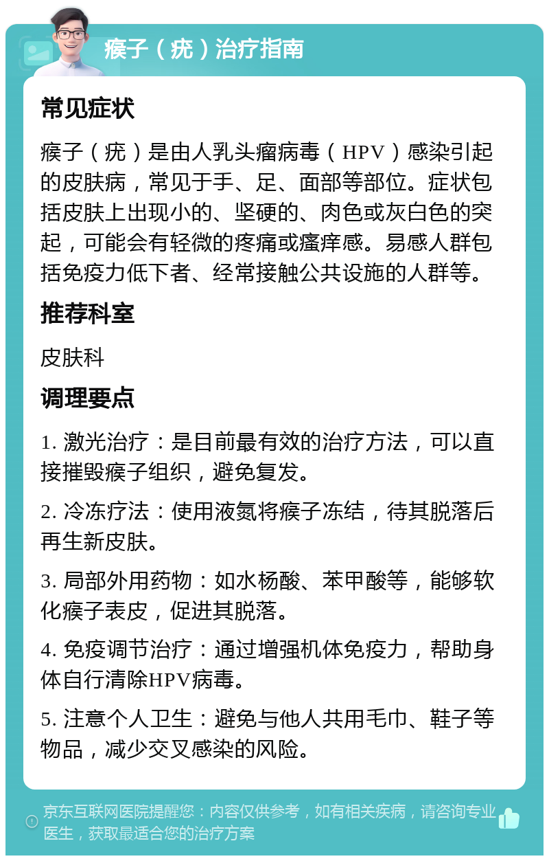 瘊子（疣）治疗指南 常见症状 瘊子（疣）是由人乳头瘤病毒（HPV）感染引起的皮肤病，常见于手、足、面部等部位。症状包括皮肤上出现小的、坚硬的、肉色或灰白色的突起，可能会有轻微的疼痛或瘙痒感。易感人群包括免疫力低下者、经常接触公共设施的人群等。 推荐科室 皮肤科 调理要点 1. 激光治疗：是目前最有效的治疗方法，可以直接摧毁瘊子组织，避免复发。 2. 冷冻疗法：使用液氮将瘊子冻结，待其脱落后再生新皮肤。 3. 局部外用药物：如水杨酸、苯甲酸等，能够软化瘊子表皮，促进其脱落。 4. 免疫调节治疗：通过增强机体免疫力，帮助身体自行清除HPV病毒。 5. 注意个人卫生：避免与他人共用毛巾、鞋子等物品，减少交叉感染的风险。