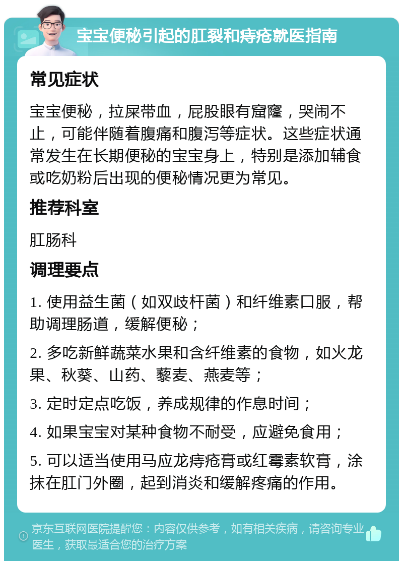 宝宝便秘引起的肛裂和痔疮就医指南 常见症状 宝宝便秘，拉屎带血，屁股眼有窟窿，哭闹不止，可能伴随着腹痛和腹泻等症状。这些症状通常发生在长期便秘的宝宝身上，特别是添加辅食或吃奶粉后出现的便秘情况更为常见。 推荐科室 肛肠科 调理要点 1. 使用益生菌（如双歧杆菌）和纤维素口服，帮助调理肠道，缓解便秘； 2. 多吃新鲜蔬菜水果和含纤维素的食物，如火龙果、秋葵、山药、藜麦、燕麦等； 3. 定时定点吃饭，养成规律的作息时间； 4. 如果宝宝对某种食物不耐受，应避免食用； 5. 可以适当使用马应龙痔疮膏或红霉素软膏，涂抹在肛门外圈，起到消炎和缓解疼痛的作用。