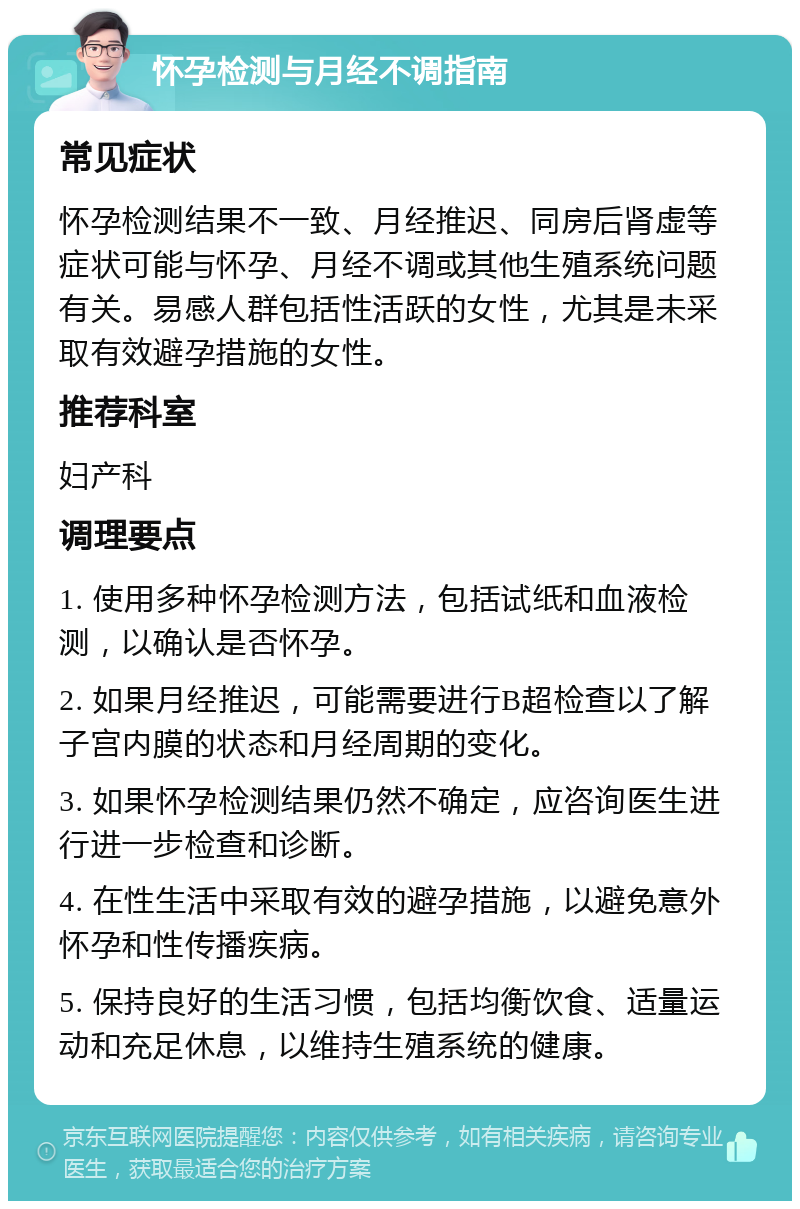 怀孕检测与月经不调指南 常见症状 怀孕检测结果不一致、月经推迟、同房后肾虚等症状可能与怀孕、月经不调或其他生殖系统问题有关。易感人群包括性活跃的女性，尤其是未采取有效避孕措施的女性。 推荐科室 妇产科 调理要点 1. 使用多种怀孕检测方法，包括试纸和血液检测，以确认是否怀孕。 2. 如果月经推迟，可能需要进行B超检查以了解子宫内膜的状态和月经周期的变化。 3. 如果怀孕检测结果仍然不确定，应咨询医生进行进一步检查和诊断。 4. 在性生活中采取有效的避孕措施，以避免意外怀孕和性传播疾病。 5. 保持良好的生活习惯，包括均衡饮食、适量运动和充足休息，以维持生殖系统的健康。