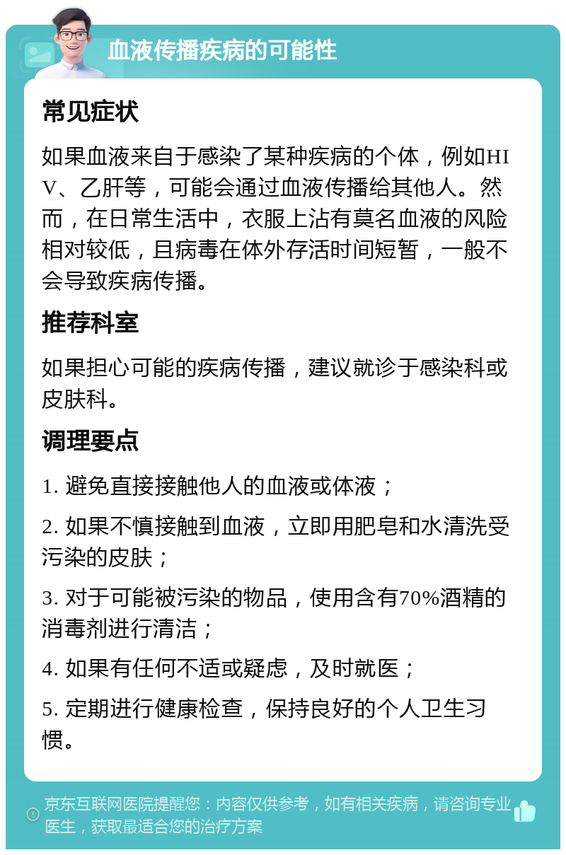 血液传播疾病的可能性 常见症状 如果血液来自于感染了某种疾病的个体，例如HIV、乙肝等，可能会通过血液传播给其他人。然而，在日常生活中，衣服上沾有莫名血液的风险相对较低，且病毒在体外存活时间短暂，一般不会导致疾病传播。 推荐科室 如果担心可能的疾病传播，建议就诊于感染科或皮肤科。 调理要点 1. 避免直接接触他人的血液或体液； 2. 如果不慎接触到血液，立即用肥皂和水清洗受污染的皮肤； 3. 对于可能被污染的物品，使用含有70%酒精的消毒剂进行清洁； 4. 如果有任何不适或疑虑，及时就医； 5. 定期进行健康检查，保持良好的个人卫生习惯。