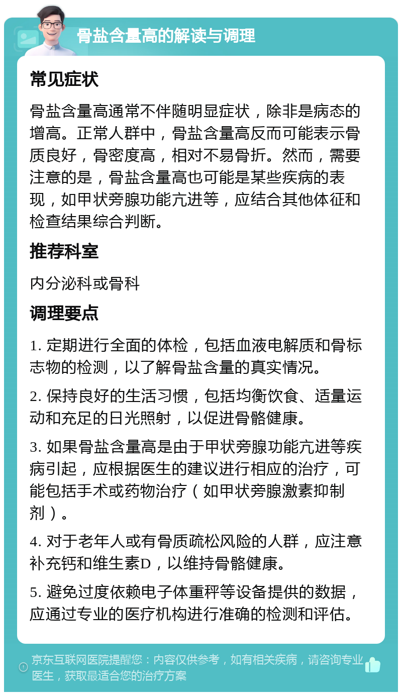 骨盐含量高的解读与调理 常见症状 骨盐含量高通常不伴随明显症状，除非是病态的增高。正常人群中，骨盐含量高反而可能表示骨质良好，骨密度高，相对不易骨折。然而，需要注意的是，骨盐含量高也可能是某些疾病的表现，如甲状旁腺功能亢进等，应结合其他体征和检查结果综合判断。 推荐科室 内分泌科或骨科 调理要点 1. 定期进行全面的体检，包括血液电解质和骨标志物的检测，以了解骨盐含量的真实情况。 2. 保持良好的生活习惯，包括均衡饮食、适量运动和充足的日光照射，以促进骨骼健康。 3. 如果骨盐含量高是由于甲状旁腺功能亢进等疾病引起，应根据医生的建议进行相应的治疗，可能包括手术或药物治疗（如甲状旁腺激素抑制剂）。 4. 对于老年人或有骨质疏松风险的人群，应注意补充钙和维生素D，以维持骨骼健康。 5. 避免过度依赖电子体重秤等设备提供的数据，应通过专业的医疗机构进行准确的检测和评估。