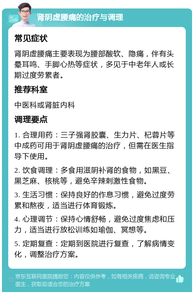 肾阴虚腰痛的治疗与调理 常见症状 肾阴虚腰痛主要表现为腰部酸软、隐痛，伴有头晕耳鸣、手脚心热等症状，多见于中老年人或长期过度劳累者。 推荐科室 中医科或肾脏内科 调理要点 1. 合理用药：三子强肾胶囊、生力片、杞蓉片等中成药可用于肾阴虚腰痛的治疗，但需在医生指导下使用。 2. 饮食调理：多食用滋阴补肾的食物，如黑豆、黑芝麻、核桃等，避免辛辣刺激性食物。 3. 生活习惯：保持良好的作息习惯，避免过度劳累和熬夜，适当进行体育锻炼。 4. 心理调节：保持心情舒畅，避免过度焦虑和压力，适当进行放松训练如瑜伽、冥想等。 5. 定期复查：定期到医院进行复查，了解病情变化，调整治疗方案。