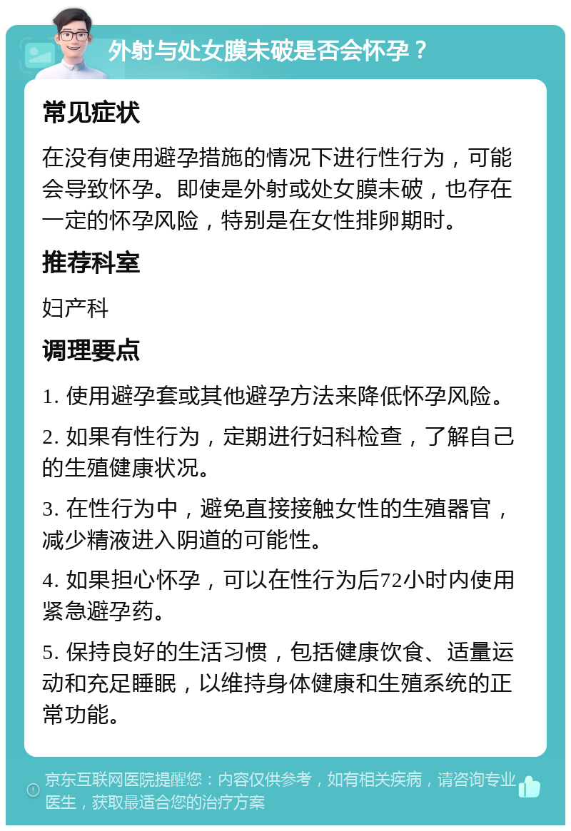 外射与处女膜未破是否会怀孕？ 常见症状 在没有使用避孕措施的情况下进行性行为，可能会导致怀孕。即使是外射或处女膜未破，也存在一定的怀孕风险，特别是在女性排卵期时。 推荐科室 妇产科 调理要点 1. 使用避孕套或其他避孕方法来降低怀孕风险。 2. 如果有性行为，定期进行妇科检查，了解自己的生殖健康状况。 3. 在性行为中，避免直接接触女性的生殖器官，减少精液进入阴道的可能性。 4. 如果担心怀孕，可以在性行为后72小时内使用紧急避孕药。 5. 保持良好的生活习惯，包括健康饮食、适量运动和充足睡眠，以维持身体健康和生殖系统的正常功能。