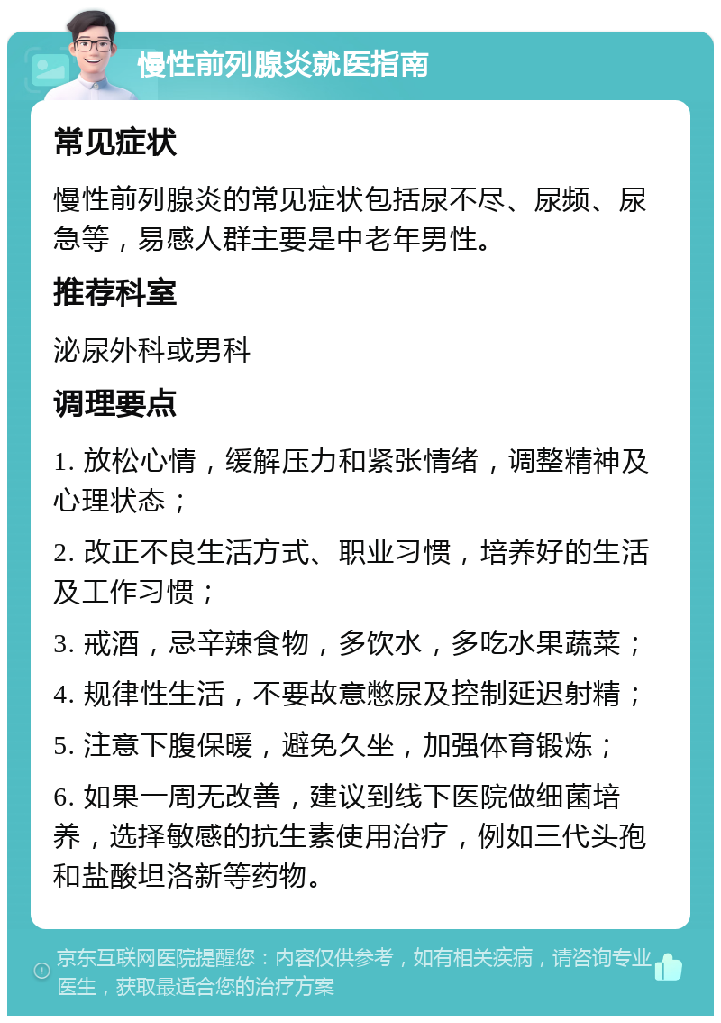 慢性前列腺炎就医指南 常见症状 慢性前列腺炎的常见症状包括尿不尽、尿频、尿急等，易感人群主要是中老年男性。 推荐科室 泌尿外科或男科 调理要点 1. 放松心情，缓解压力和紧张情绪，调整精神及心理状态； 2. 改正不良生活方式、职业习惯，培养好的生活及工作习惯； 3. 戒酒，忌辛辣食物，多饮水，多吃水果蔬菜； 4. 规律性生活，不要故意憋尿及控制延迟射精； 5. 注意下腹保暖，避免久坐，加强体育锻炼； 6. 如果一周无改善，建议到线下医院做细菌培养，选择敏感的抗生素使用治疗，例如三代头孢和盐酸坦洛新等药物。