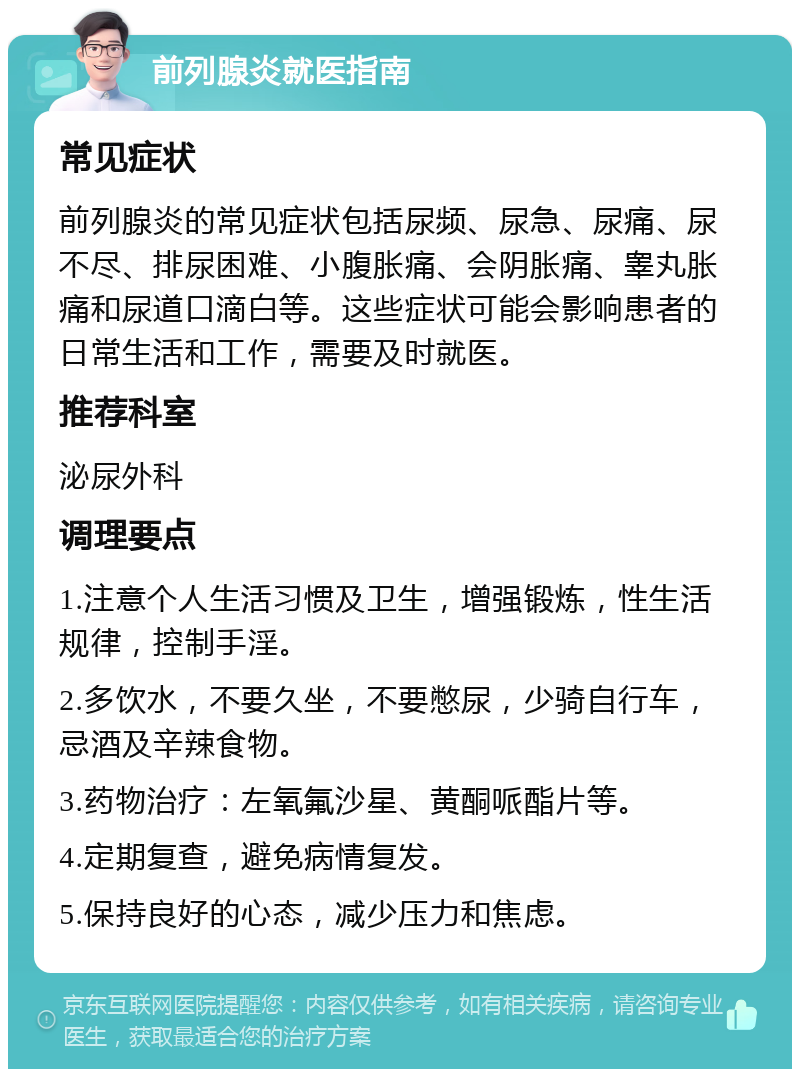 前列腺炎就医指南 常见症状 前列腺炎的常见症状包括尿频、尿急、尿痛、尿不尽、排尿困难、小腹胀痛、会阴胀痛、睾丸胀痛和尿道口滴白等。这些症状可能会影响患者的日常生活和工作，需要及时就医。 推荐科室 泌尿外科 调理要点 1.注意个人生活习惯及卫生，增强锻炼，性生活规律，控制手淫。 2.多饮水，不要久坐，不要憋尿，少骑自行车，忌酒及辛辣食物。 3.药物治疗：左氧氟沙星、黄酮哌酯片等。 4.定期复查，避免病情复发。 5.保持良好的心态，减少压力和焦虑。