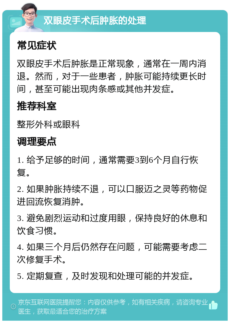 双眼皮手术后肿胀的处理 常见症状 双眼皮手术后肿胀是正常现象，通常在一周内消退。然而，对于一些患者，肿胀可能持续更长时间，甚至可能出现肉条感或其他并发症。 推荐科室 整形外科或眼科 调理要点 1. 给予足够的时间，通常需要3到6个月自行恢复。 2. 如果肿胀持续不退，可以口服迈之灵等药物促进回流恢复消肿。 3. 避免剧烈运动和过度用眼，保持良好的休息和饮食习惯。 4. 如果三个月后仍然存在问题，可能需要考虑二次修复手术。 5. 定期复查，及时发现和处理可能的并发症。