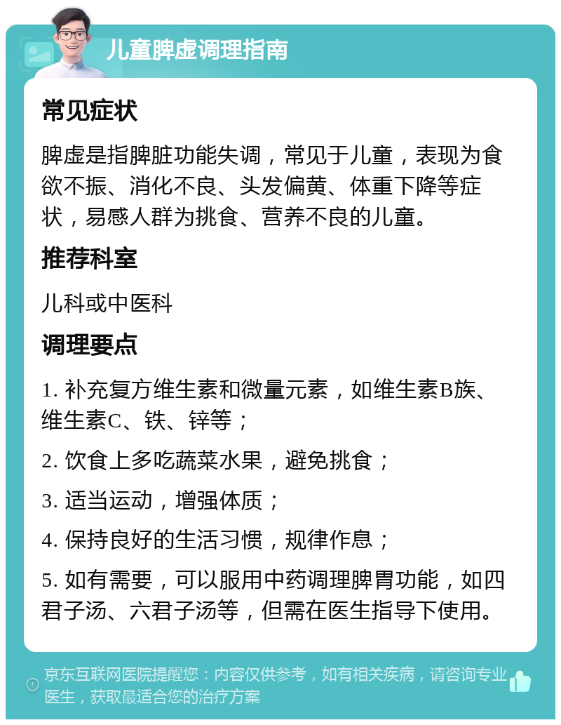 儿童脾虚调理指南 常见症状 脾虚是指脾脏功能失调，常见于儿童，表现为食欲不振、消化不良、头发偏黄、体重下降等症状，易感人群为挑食、营养不良的儿童。 推荐科室 儿科或中医科 调理要点 1. 补充复方维生素和微量元素，如维生素B族、维生素C、铁、锌等； 2. 饮食上多吃蔬菜水果，避免挑食； 3. 适当运动，增强体质； 4. 保持良好的生活习惯，规律作息； 5. 如有需要，可以服用中药调理脾胃功能，如四君子汤、六君子汤等，但需在医生指导下使用。