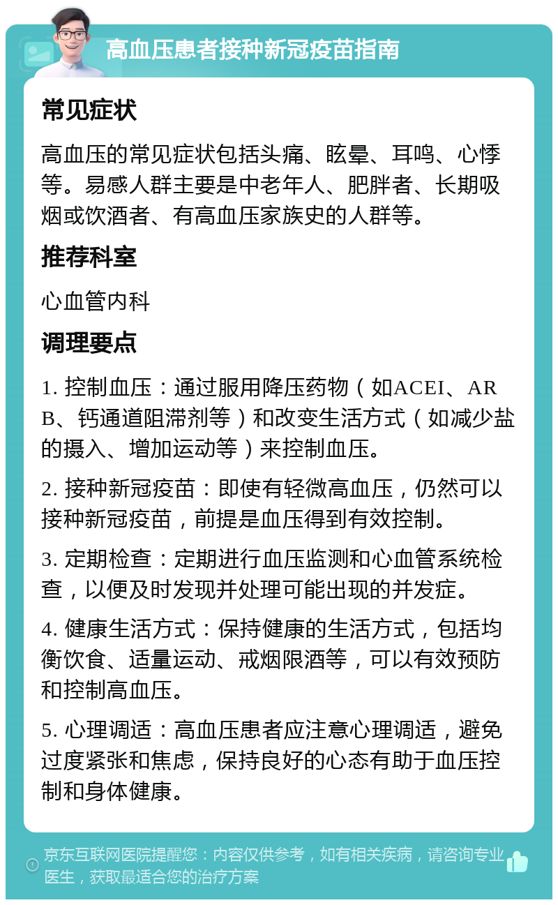 高血压患者接种新冠疫苗指南 常见症状 高血压的常见症状包括头痛、眩晕、耳鸣、心悸等。易感人群主要是中老年人、肥胖者、长期吸烟或饮酒者、有高血压家族史的人群等。 推荐科室 心血管内科 调理要点 1. 控制血压：通过服用降压药物（如ACEI、ARB、钙通道阻滞剂等）和改变生活方式（如减少盐的摄入、增加运动等）来控制血压。 2. 接种新冠疫苗：即使有轻微高血压，仍然可以接种新冠疫苗，前提是血压得到有效控制。 3. 定期检查：定期进行血压监测和心血管系统检查，以便及时发现并处理可能出现的并发症。 4. 健康生活方式：保持健康的生活方式，包括均衡饮食、适量运动、戒烟限酒等，可以有效预防和控制高血压。 5. 心理调适：高血压患者应注意心理调适，避免过度紧张和焦虑，保持良好的心态有助于血压控制和身体健康。