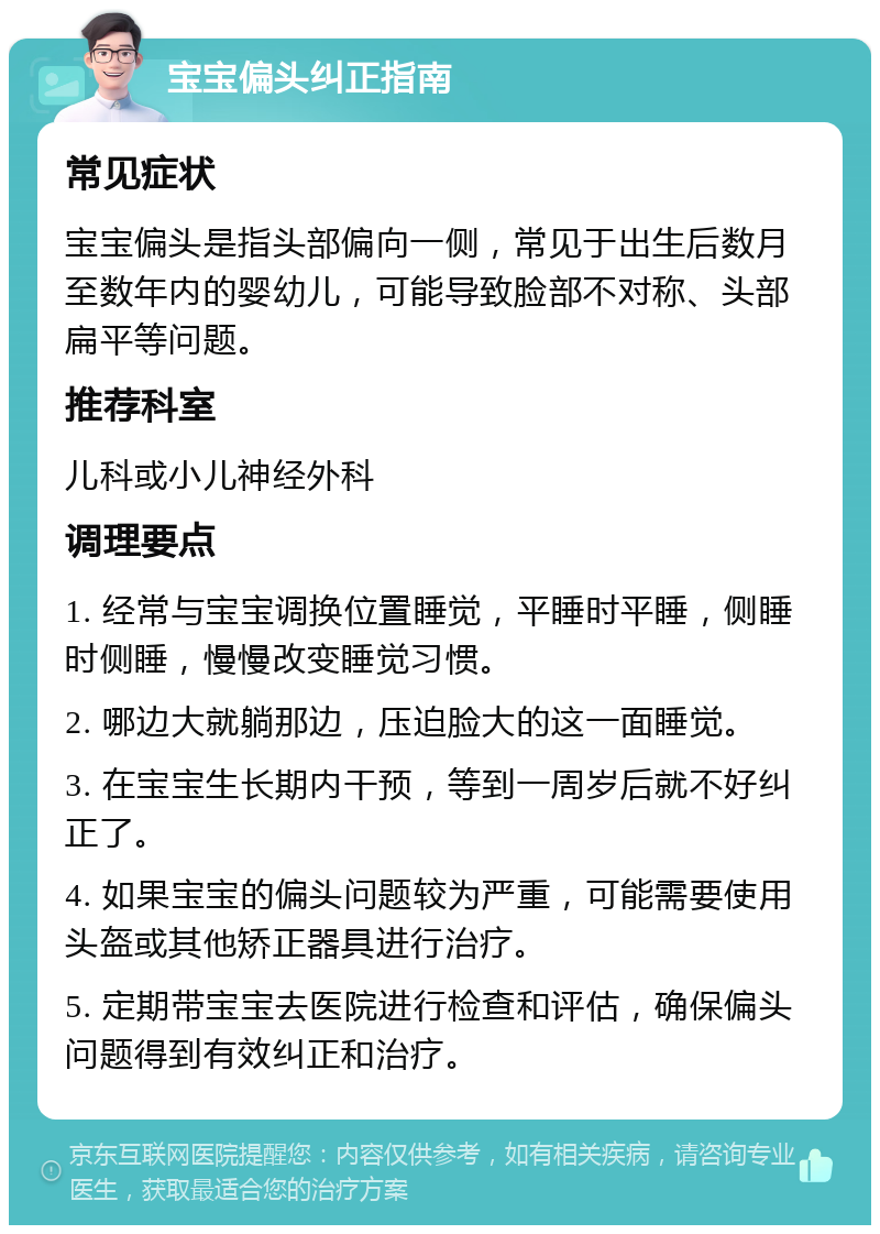 宝宝偏头纠正指南 常见症状 宝宝偏头是指头部偏向一侧，常见于出生后数月至数年内的婴幼儿，可能导致脸部不对称、头部扁平等问题。 推荐科室 儿科或小儿神经外科 调理要点 1. 经常与宝宝调换位置睡觉，平睡时平睡，侧睡时侧睡，慢慢改变睡觉习惯。 2. 哪边大就躺那边，压迫脸大的这一面睡觉。 3. 在宝宝生长期内干预，等到一周岁后就不好纠正了。 4. 如果宝宝的偏头问题较为严重，可能需要使用头盔或其他矫正器具进行治疗。 5. 定期带宝宝去医院进行检查和评估，确保偏头问题得到有效纠正和治疗。