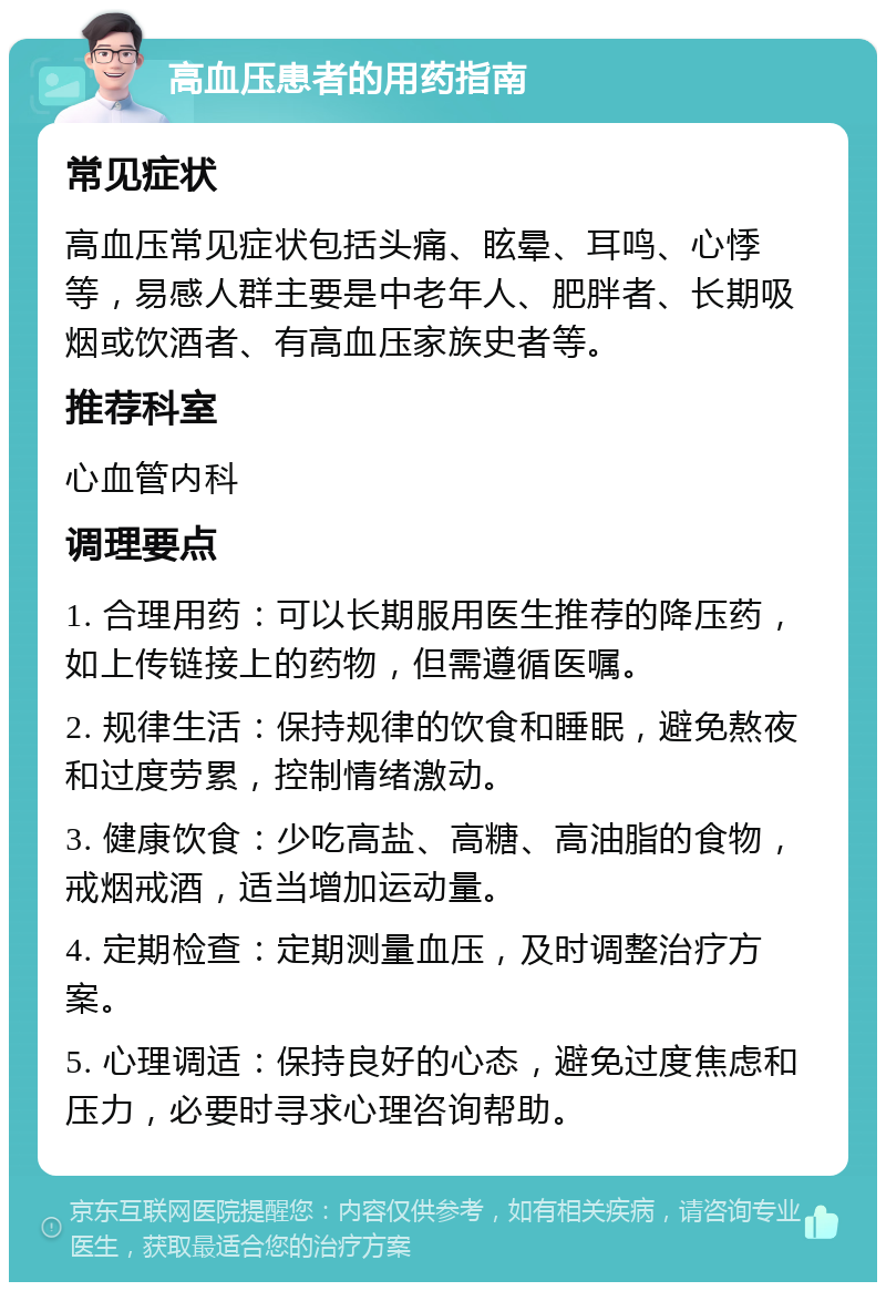 高血压患者的用药指南 常见症状 高血压常见症状包括头痛、眩晕、耳鸣、心悸等，易感人群主要是中老年人、肥胖者、长期吸烟或饮酒者、有高血压家族史者等。 推荐科室 心血管内科 调理要点 1. 合理用药：可以长期服用医生推荐的降压药，如上传链接上的药物，但需遵循医嘱。 2. 规律生活：保持规律的饮食和睡眠，避免熬夜和过度劳累，控制情绪激动。 3. 健康饮食：少吃高盐、高糖、高油脂的食物，戒烟戒酒，适当增加运动量。 4. 定期检查：定期测量血压，及时调整治疗方案。 5. 心理调适：保持良好的心态，避免过度焦虑和压力，必要时寻求心理咨询帮助。