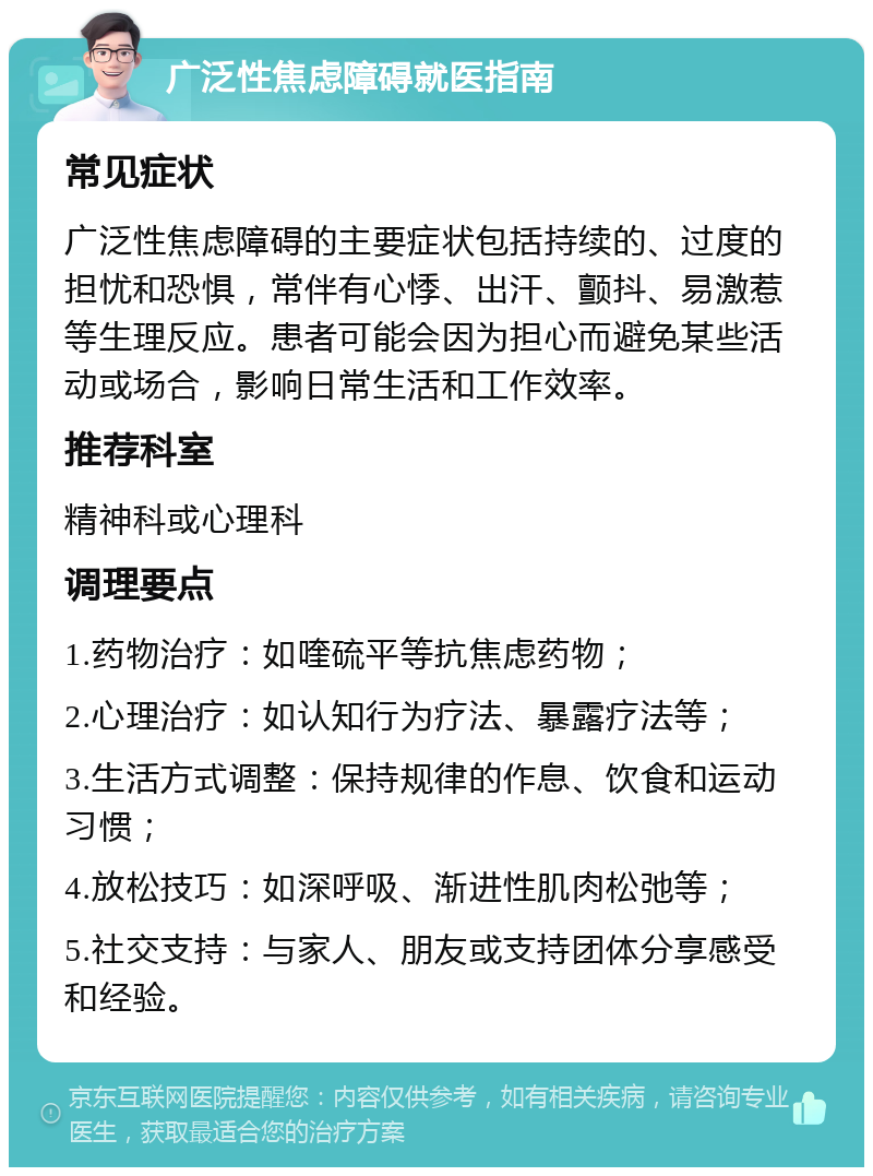 广泛性焦虑障碍就医指南 常见症状 广泛性焦虑障碍的主要症状包括持续的、过度的担忧和恐惧，常伴有心悸、出汗、颤抖、易激惹等生理反应。患者可能会因为担心而避免某些活动或场合，影响日常生活和工作效率。 推荐科室 精神科或心理科 调理要点 1.药物治疗：如喹硫平等抗焦虑药物； 2.心理治疗：如认知行为疗法、暴露疗法等； 3.生活方式调整：保持规律的作息、饮食和运动习惯； 4.放松技巧：如深呼吸、渐进性肌肉松弛等； 5.社交支持：与家人、朋友或支持团体分享感受和经验。