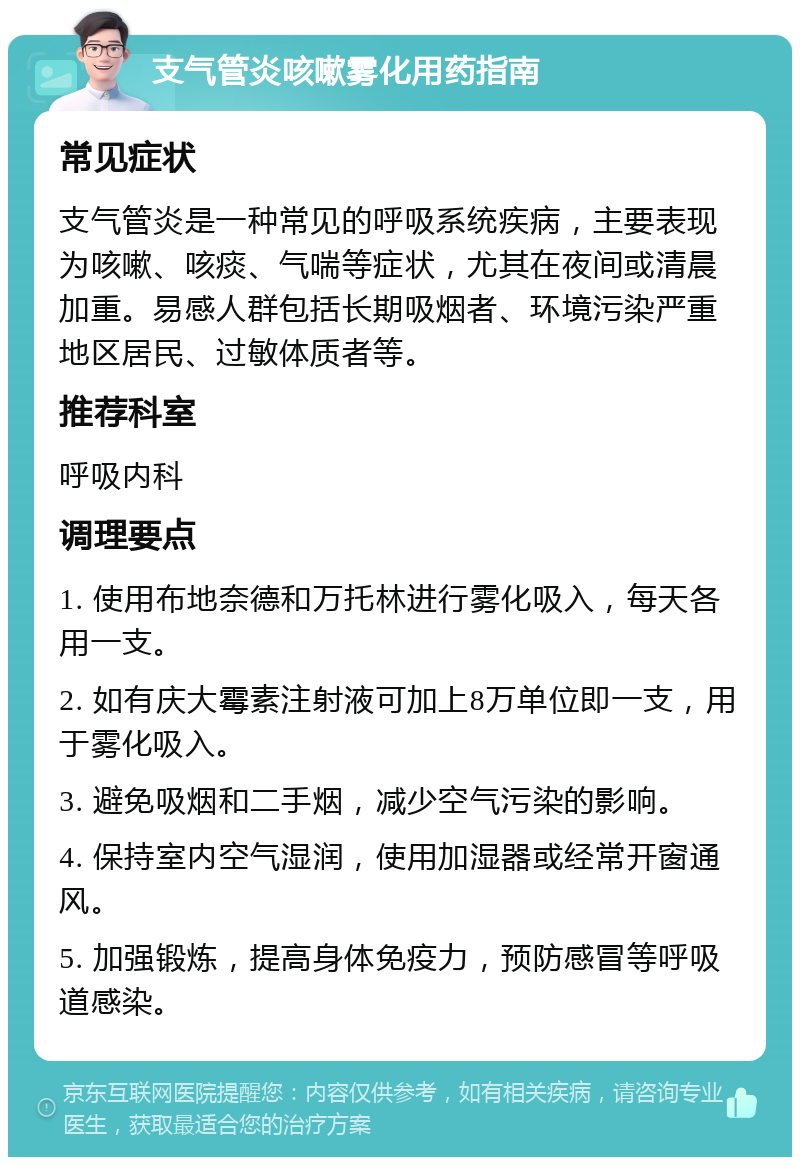 支气管炎咳嗽雾化用药指南 常见症状 支气管炎是一种常见的呼吸系统疾病，主要表现为咳嗽、咳痰、气喘等症状，尤其在夜间或清晨加重。易感人群包括长期吸烟者、环境污染严重地区居民、过敏体质者等。 推荐科室 呼吸内科 调理要点 1. 使用布地奈德和万托林进行雾化吸入，每天各用一支。 2. 如有庆大霉素注射液可加上8万单位即一支，用于雾化吸入。 3. 避免吸烟和二手烟，减少空气污染的影响。 4. 保持室内空气湿润，使用加湿器或经常开窗通风。 5. 加强锻炼，提高身体免疫力，预防感冒等呼吸道感染。