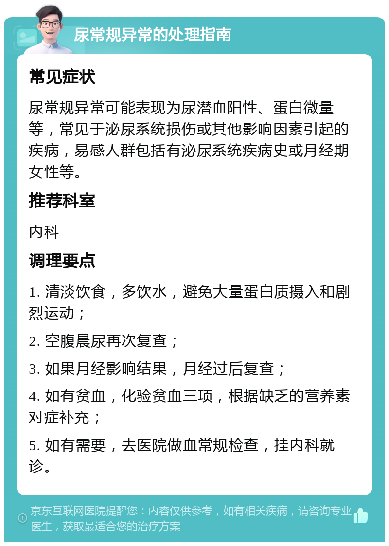 尿常规异常的处理指南 常见症状 尿常规异常可能表现为尿潜血阳性、蛋白微量等，常见于泌尿系统损伤或其他影响因素引起的疾病，易感人群包括有泌尿系统疾病史或月经期女性等。 推荐科室 内科 调理要点 1. 清淡饮食，多饮水，避免大量蛋白质摄入和剧烈运动； 2. 空腹晨尿再次复查； 3. 如果月经影响结果，月经过后复查； 4. 如有贫血，化验贫血三项，根据缺乏的营养素对症补充； 5. 如有需要，去医院做血常规检查，挂内科就诊。