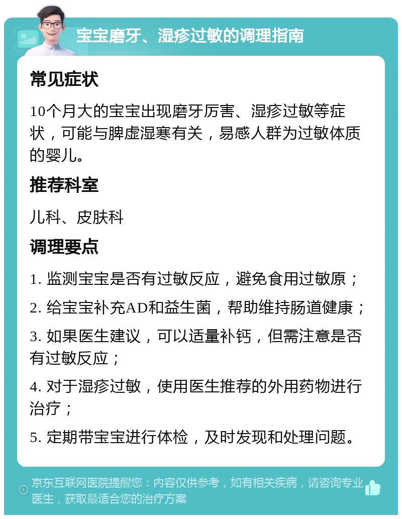 宝宝磨牙、湿疹过敏的调理指南 常见症状 10个月大的宝宝出现磨牙厉害、湿疹过敏等症状，可能与脾虚湿寒有关，易感人群为过敏体质的婴儿。 推荐科室 儿科、皮肤科 调理要点 1. 监测宝宝是否有过敏反应，避免食用过敏原； 2. 给宝宝补充AD和益生菌，帮助维持肠道健康； 3. 如果医生建议，可以适量补钙，但需注意是否有过敏反应； 4. 对于湿疹过敏，使用医生推荐的外用药物进行治疗； 5. 定期带宝宝进行体检，及时发现和处理问题。