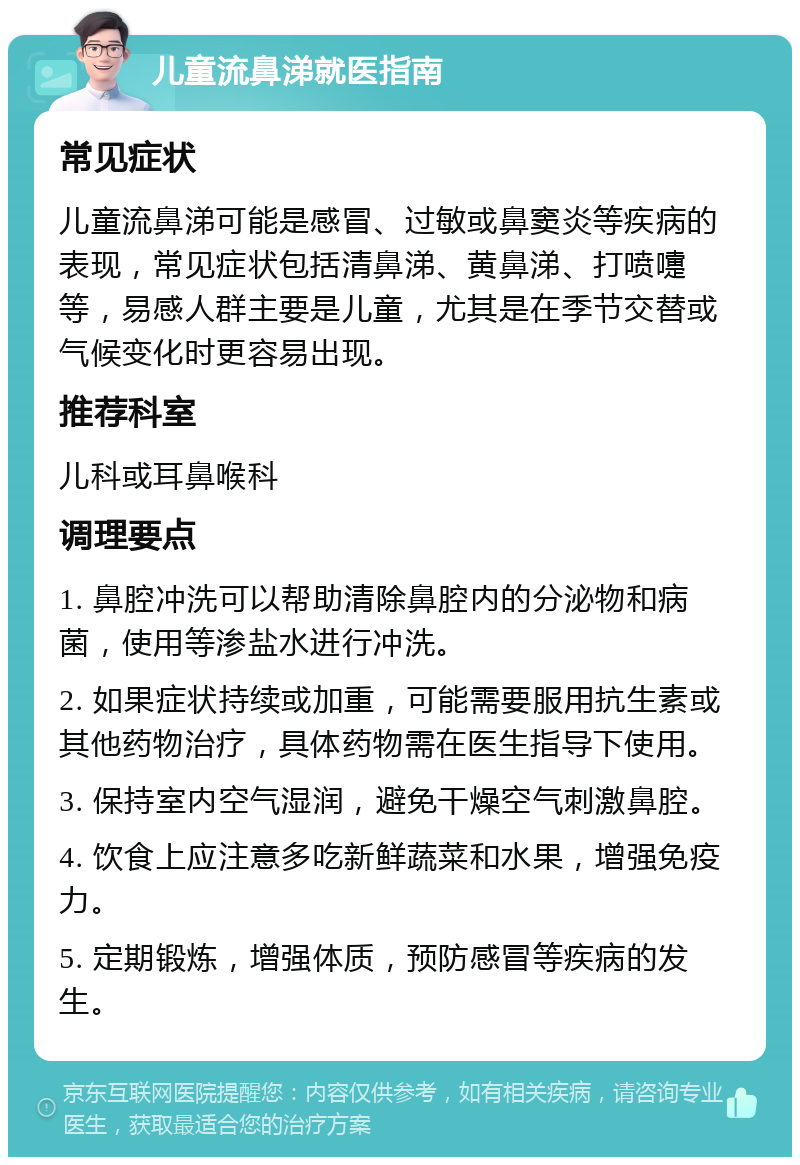 儿童流鼻涕就医指南 常见症状 儿童流鼻涕可能是感冒、过敏或鼻窦炎等疾病的表现，常见症状包括清鼻涕、黄鼻涕、打喷嚏等，易感人群主要是儿童，尤其是在季节交替或气候变化时更容易出现。 推荐科室 儿科或耳鼻喉科 调理要点 1. 鼻腔冲洗可以帮助清除鼻腔内的分泌物和病菌，使用等渗盐水进行冲洗。 2. 如果症状持续或加重，可能需要服用抗生素或其他药物治疗，具体药物需在医生指导下使用。 3. 保持室内空气湿润，避免干燥空气刺激鼻腔。 4. 饮食上应注意多吃新鲜蔬菜和水果，增强免疫力。 5. 定期锻炼，增强体质，预防感冒等疾病的发生。