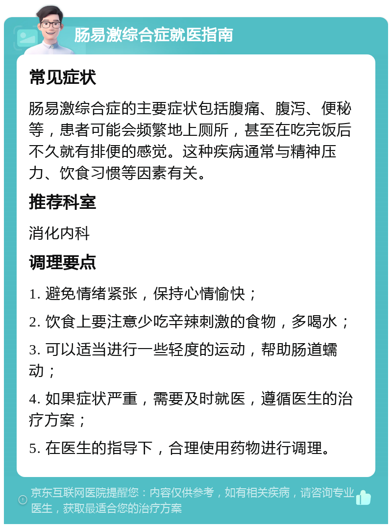 肠易激综合症就医指南 常见症状 肠易激综合症的主要症状包括腹痛、腹泻、便秘等，患者可能会频繁地上厕所，甚至在吃完饭后不久就有排便的感觉。这种疾病通常与精神压力、饮食习惯等因素有关。 推荐科室 消化内科 调理要点 1. 避免情绪紧张，保持心情愉快； 2. 饮食上要注意少吃辛辣刺激的食物，多喝水； 3. 可以适当进行一些轻度的运动，帮助肠道蠕动； 4. 如果症状严重，需要及时就医，遵循医生的治疗方案； 5. 在医生的指导下，合理使用药物进行调理。