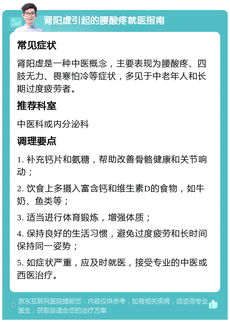 肾阳虚引起的腰酸疼就医指南 常见症状 肾阳虚是一种中医概念，主要表现为腰酸疼、四肢无力、畏寒怕冷等症状，多见于中老年人和长期过度疲劳者。 推荐科室 中医科或内分泌科 调理要点 1. 补充钙片和氨糖，帮助改善骨骼健康和关节响动； 2. 饮食上多摄入富含钙和维生素D的食物，如牛奶、鱼类等； 3. 适当进行体育锻炼，增强体质； 4. 保持良好的生活习惯，避免过度疲劳和长时间保持同一姿势； 5. 如症状严重，应及时就医，接受专业的中医或西医治疗。