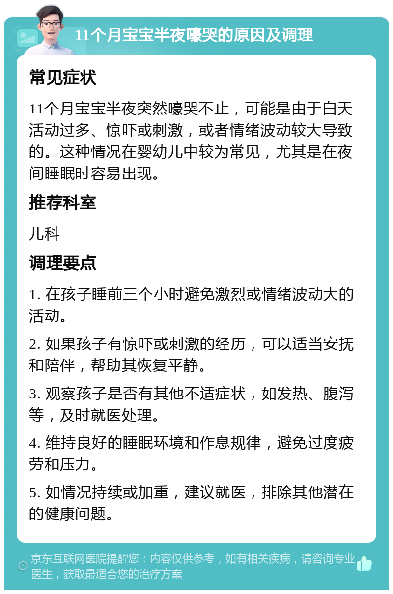 11个月宝宝半夜嚎哭的原因及调理 常见症状 11个月宝宝半夜突然嚎哭不止，可能是由于白天活动过多、惊吓或刺激，或者情绪波动较大导致的。这种情况在婴幼儿中较为常见，尤其是在夜间睡眠时容易出现。 推荐科室 儿科 调理要点 1. 在孩子睡前三个小时避免激烈或情绪波动大的活动。 2. 如果孩子有惊吓或刺激的经历，可以适当安抚和陪伴，帮助其恢复平静。 3. 观察孩子是否有其他不适症状，如发热、腹泻等，及时就医处理。 4. 维持良好的睡眠环境和作息规律，避免过度疲劳和压力。 5. 如情况持续或加重，建议就医，排除其他潜在的健康问题。