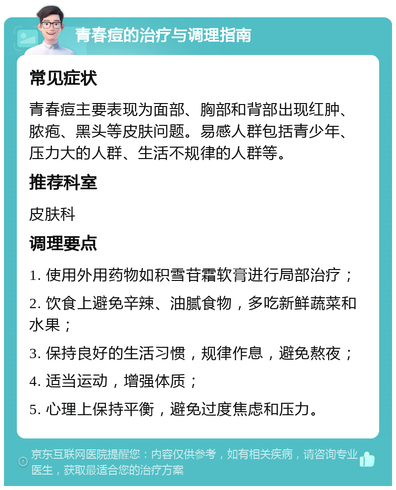 青春痘的治疗与调理指南 常见症状 青春痘主要表现为面部、胸部和背部出现红肿、脓疱、黑头等皮肤问题。易感人群包括青少年、压力大的人群、生活不规律的人群等。 推荐科室 皮肤科 调理要点 1. 使用外用药物如积雪苷霜软膏进行局部治疗； 2. 饮食上避免辛辣、油腻食物，多吃新鲜蔬菜和水果； 3. 保持良好的生活习惯，规律作息，避免熬夜； 4. 适当运动，增强体质； 5. 心理上保持平衡，避免过度焦虑和压力。