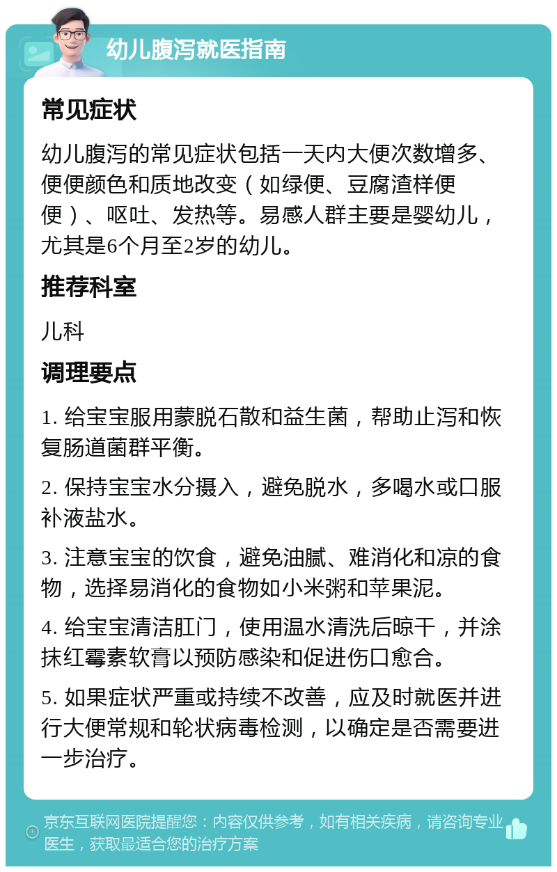 幼儿腹泻就医指南 常见症状 幼儿腹泻的常见症状包括一天内大便次数增多、便便颜色和质地改变（如绿便、豆腐渣样便便）、呕吐、发热等。易感人群主要是婴幼儿，尤其是6个月至2岁的幼儿。 推荐科室 儿科 调理要点 1. 给宝宝服用蒙脱石散和益生菌，帮助止泻和恢复肠道菌群平衡。 2. 保持宝宝水分摄入，避免脱水，多喝水或口服补液盐水。 3. 注意宝宝的饮食，避免油腻、难消化和凉的食物，选择易消化的食物如小米粥和苹果泥。 4. 给宝宝清洁肛门，使用温水清洗后晾干，并涂抹红霉素软膏以预防感染和促进伤口愈合。 5. 如果症状严重或持续不改善，应及时就医并进行大便常规和轮状病毒检测，以确定是否需要进一步治疗。