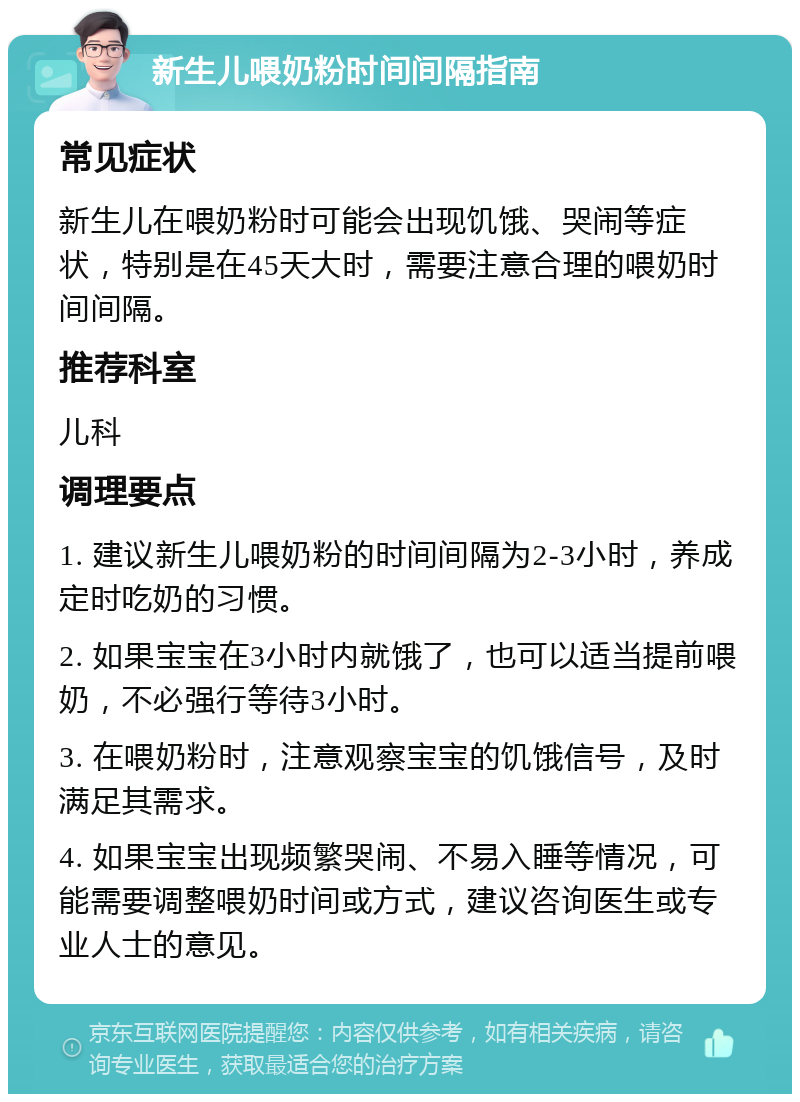 新生儿喂奶粉时间间隔指南 常见症状 新生儿在喂奶粉时可能会出现饥饿、哭闹等症状，特别是在45天大时，需要注意合理的喂奶时间间隔。 推荐科室 儿科 调理要点 1. 建议新生儿喂奶粉的时间间隔为2-3小时，养成定时吃奶的习惯。 2. 如果宝宝在3小时内就饿了，也可以适当提前喂奶，不必强行等待3小时。 3. 在喂奶粉时，注意观察宝宝的饥饿信号，及时满足其需求。 4. 如果宝宝出现频繁哭闹、不易入睡等情况，可能需要调整喂奶时间或方式，建议咨询医生或专业人士的意见。