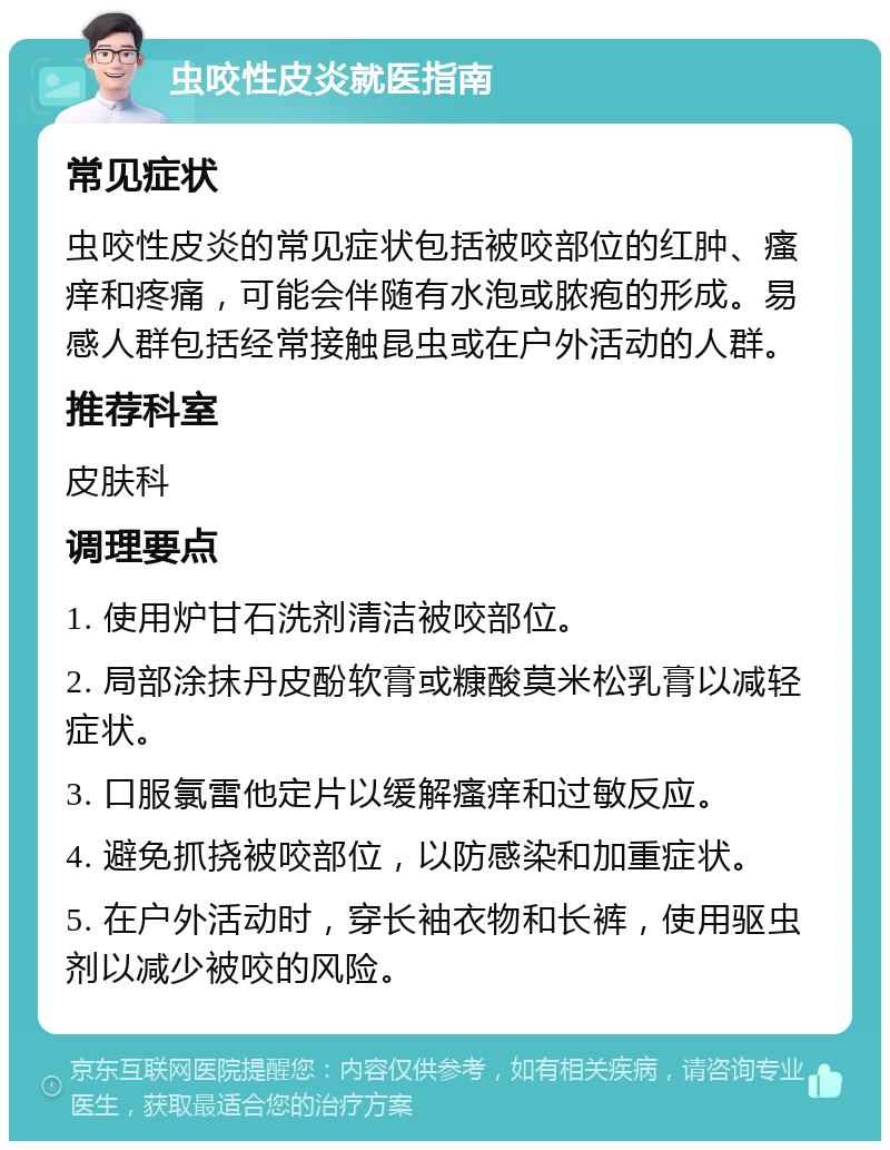 虫咬性皮炎就医指南 常见症状 虫咬性皮炎的常见症状包括被咬部位的红肿、瘙痒和疼痛，可能会伴随有水泡或脓疱的形成。易感人群包括经常接触昆虫或在户外活动的人群。 推荐科室 皮肤科 调理要点 1. 使用炉甘石洗剂清洁被咬部位。 2. 局部涂抹丹皮酚软膏或糠酸莫米松乳膏以减轻症状。 3. 口服氯雷他定片以缓解瘙痒和过敏反应。 4. 避免抓挠被咬部位，以防感染和加重症状。 5. 在户外活动时，穿长袖衣物和长裤，使用驱虫剂以减少被咬的风险。