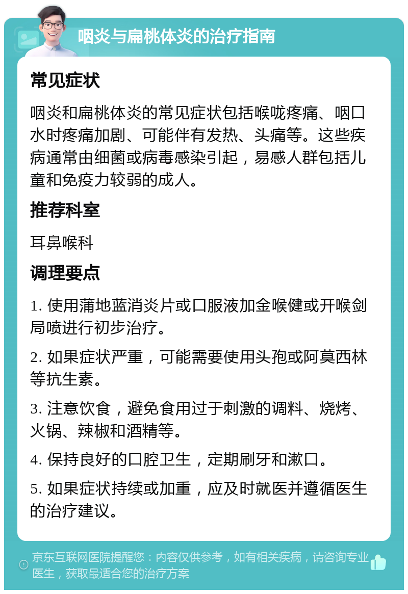 咽炎与扁桃体炎的治疗指南 常见症状 咽炎和扁桃体炎的常见症状包括喉咙疼痛、咽口水时疼痛加剧、可能伴有发热、头痛等。这些疾病通常由细菌或病毒感染引起，易感人群包括儿童和免疫力较弱的成人。 推荐科室 耳鼻喉科 调理要点 1. 使用蒲地蓝消炎片或口服液加金喉健或开喉剑局喷进行初步治疗。 2. 如果症状严重，可能需要使用头孢或阿莫西林等抗生素。 3. 注意饮食，避免食用过于刺激的调料、烧烤、火锅、辣椒和酒精等。 4. 保持良好的口腔卫生，定期刷牙和漱口。 5. 如果症状持续或加重，应及时就医并遵循医生的治疗建议。