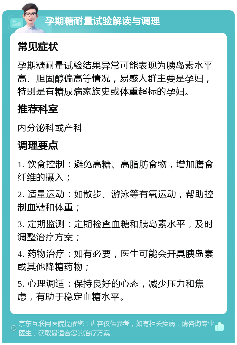 孕期糖耐量试验解读与调理 常见症状 孕期糖耐量试验结果异常可能表现为胰岛素水平高、胆固醇偏高等情况，易感人群主要是孕妇，特别是有糖尿病家族史或体重超标的孕妇。 推荐科室 内分泌科或产科 调理要点 1. 饮食控制：避免高糖、高脂肪食物，增加膳食纤维的摄入； 2. 适量运动：如散步、游泳等有氧运动，帮助控制血糖和体重； 3. 定期监测：定期检查血糖和胰岛素水平，及时调整治疗方案； 4. 药物治疗：如有必要，医生可能会开具胰岛素或其他降糖药物； 5. 心理调适：保持良好的心态，减少压力和焦虑，有助于稳定血糖水平。