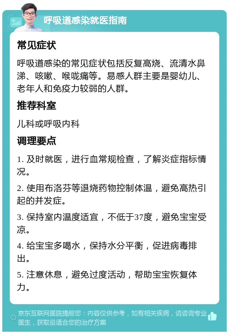 呼吸道感染就医指南 常见症状 呼吸道感染的常见症状包括反复高烧、流清水鼻涕、咳嗽、喉咙痛等。易感人群主要是婴幼儿、老年人和免疫力较弱的人群。 推荐科室 儿科或呼吸内科 调理要点 1. 及时就医，进行血常规检查，了解炎症指标情况。 2. 使用布洛芬等退烧药物控制体温，避免高热引起的并发症。 3. 保持室内温度适宜，不低于37度，避免宝宝受凉。 4. 给宝宝多喝水，保持水分平衡，促进病毒排出。 5. 注意休息，避免过度活动，帮助宝宝恢复体力。