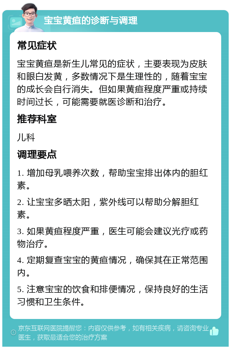 宝宝黄疸的诊断与调理 常见症状 宝宝黄疸是新生儿常见的症状，主要表现为皮肤和眼白发黄，多数情况下是生理性的，随着宝宝的成长会自行消失。但如果黄疸程度严重或持续时间过长，可能需要就医诊断和治疗。 推荐科室 儿科 调理要点 1. 增加母乳喂养次数，帮助宝宝排出体内的胆红素。 2. 让宝宝多晒太阳，紫外线可以帮助分解胆红素。 3. 如果黄疸程度严重，医生可能会建议光疗或药物治疗。 4. 定期复查宝宝的黄疸情况，确保其在正常范围内。 5. 注意宝宝的饮食和排便情况，保持良好的生活习惯和卫生条件。