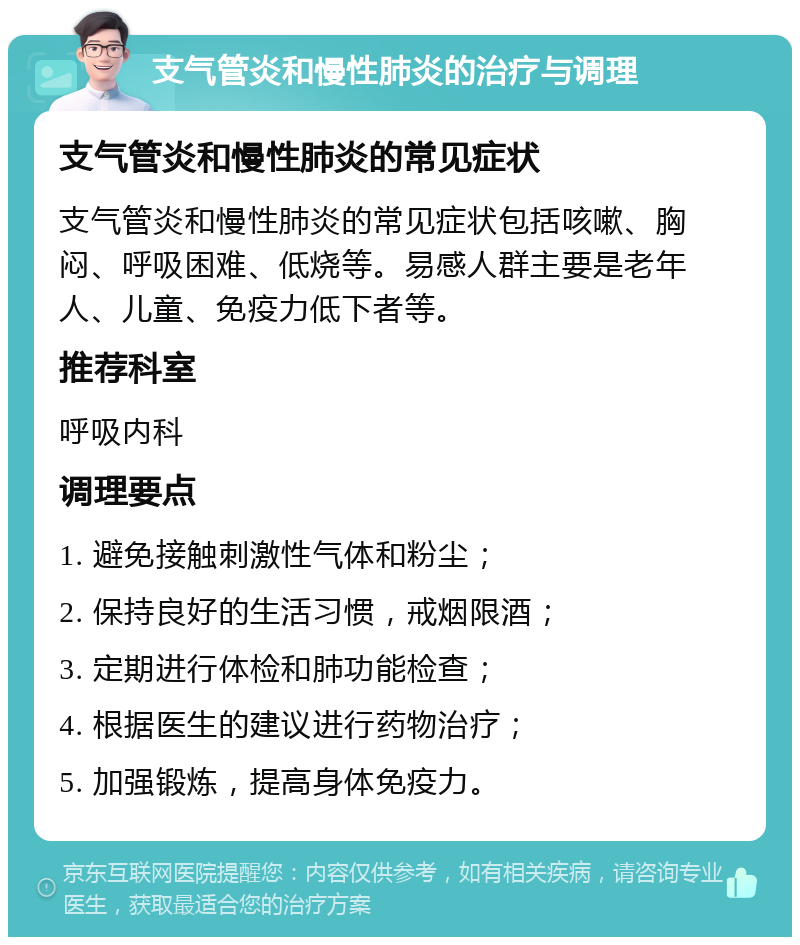 支气管炎和慢性肺炎的治疗与调理 支气管炎和慢性肺炎的常见症状 支气管炎和慢性肺炎的常见症状包括咳嗽、胸闷、呼吸困难、低烧等。易感人群主要是老年人、儿童、免疫力低下者等。 推荐科室 呼吸内科 调理要点 1. 避免接触刺激性气体和粉尘； 2. 保持良好的生活习惯，戒烟限酒； 3. 定期进行体检和肺功能检查； 4. 根据医生的建议进行药物治疗； 5. 加强锻炼，提高身体免疫力。