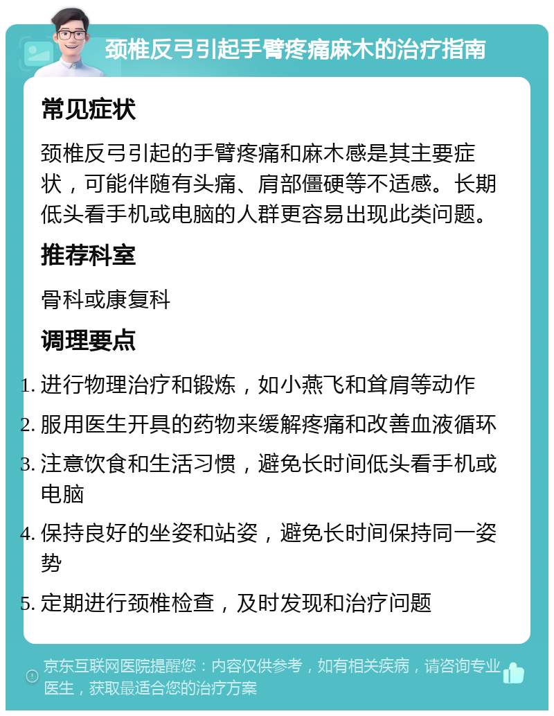 颈椎反弓引起手臂疼痛麻木的治疗指南 常见症状 颈椎反弓引起的手臂疼痛和麻木感是其主要症状，可能伴随有头痛、肩部僵硬等不适感。长期低头看手机或电脑的人群更容易出现此类问题。 推荐科室 骨科或康复科 调理要点 进行物理治疗和锻炼，如小燕飞和耸肩等动作 服用医生开具的药物来缓解疼痛和改善血液循环 注意饮食和生活习惯，避免长时间低头看手机或电脑 保持良好的坐姿和站姿，避免长时间保持同一姿势 定期进行颈椎检查，及时发现和治疗问题