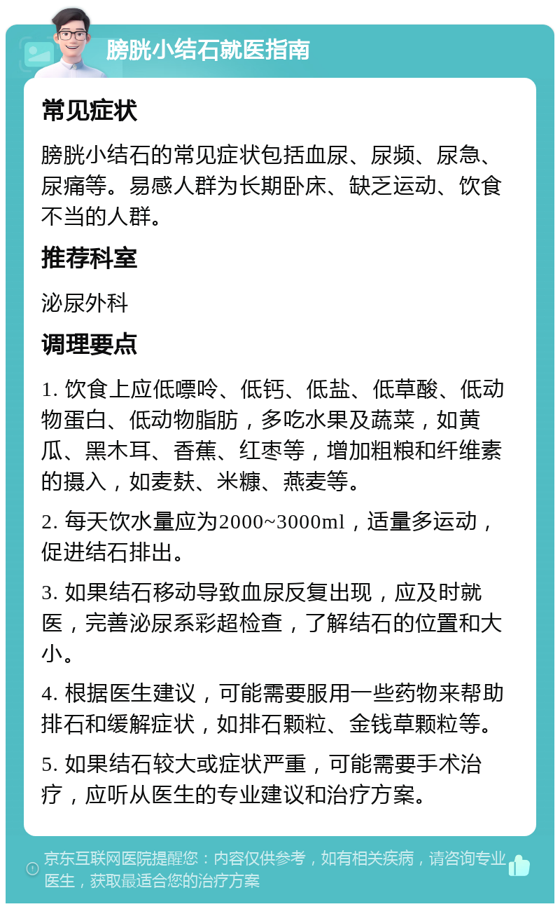 膀胱小结石就医指南 常见症状 膀胱小结石的常见症状包括血尿、尿频、尿急、尿痛等。易感人群为长期卧床、缺乏运动、饮食不当的人群。 推荐科室 泌尿外科 调理要点 1. 饮食上应低嘌呤、低钙、低盐、低草酸、低动物蛋白、低动物脂肪，多吃水果及蔬菜，如黄瓜、黑木耳、香蕉、红枣等，增加粗粮和纤维素的摄入，如麦麸、米糠、燕麦等。 2. 每天饮水量应为2000~3000ml，适量多运动，促进结石排出。 3. 如果结石移动导致血尿反复出现，应及时就医，完善泌尿系彩超检查，了解结石的位置和大小。 4. 根据医生建议，可能需要服用一些药物来帮助排石和缓解症状，如排石颗粒、金钱草颗粒等。 5. 如果结石较大或症状严重，可能需要手术治疗，应听从医生的专业建议和治疗方案。