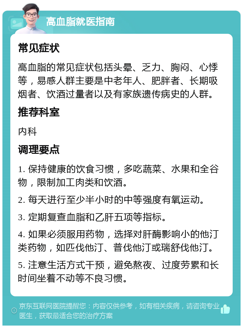 高血脂就医指南 常见症状 高血脂的常见症状包括头晕、乏力、胸闷、心悸等，易感人群主要是中老年人、肥胖者、长期吸烟者、饮酒过量者以及有家族遗传病史的人群。 推荐科室 内科 调理要点 1. 保持健康的饮食习惯，多吃蔬菜、水果和全谷物，限制加工肉类和饮酒。 2. 每天进行至少半小时的中等强度有氧运动。 3. 定期复查血脂和乙肝五项等指标。 4. 如果必须服用药物，选择对肝酶影响小的他汀类药物，如匹伐他汀、普伐他汀或瑞舒伐他汀。 5. 注意生活方式干预，避免熬夜、过度劳累和长时间坐着不动等不良习惯。