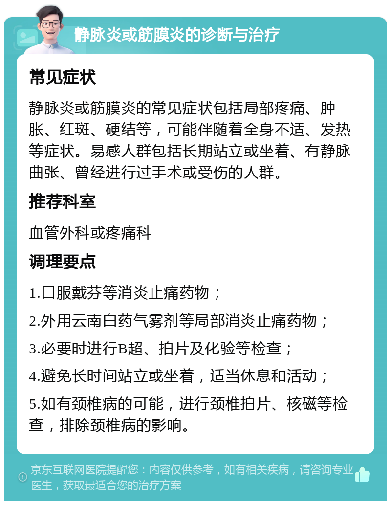 静脉炎或筋膜炎的诊断与治疗 常见症状 静脉炎或筋膜炎的常见症状包括局部疼痛、肿胀、红斑、硬结等，可能伴随着全身不适、发热等症状。易感人群包括长期站立或坐着、有静脉曲张、曾经进行过手术或受伤的人群。 推荐科室 血管外科或疼痛科 调理要点 1.口服戴芬等消炎止痛药物； 2.外用云南白药气雾剂等局部消炎止痛药物； 3.必要时进行B超、拍片及化验等检查； 4.避免长时间站立或坐着，适当休息和活动； 5.如有颈椎病的可能，进行颈椎拍片、核磁等检查，排除颈椎病的影响。