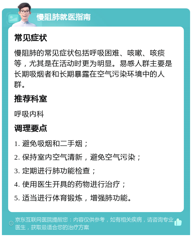 慢阻肺就医指南 常见症状 慢阻肺的常见症状包括呼吸困难、咳嗽、咳痰等，尤其是在活动时更为明显。易感人群主要是长期吸烟者和长期暴露在空气污染环境中的人群。 推荐科室 呼吸内科 调理要点 1. 避免吸烟和二手烟； 2. 保持室内空气清新，避免空气污染； 3. 定期进行肺功能检查； 4. 使用医生开具的药物进行治疗； 5. 适当进行体育锻炼，增强肺功能。