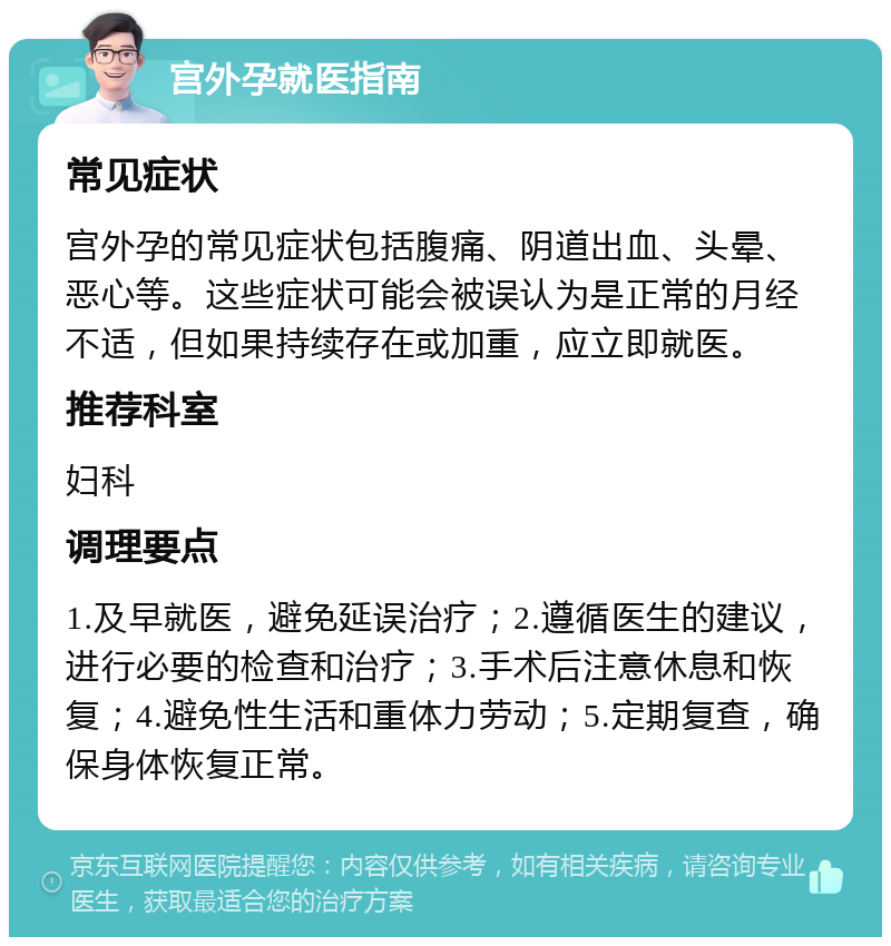 宫外孕就医指南 常见症状 宫外孕的常见症状包括腹痛、阴道出血、头晕、恶心等。这些症状可能会被误认为是正常的月经不适，但如果持续存在或加重，应立即就医。 推荐科室 妇科 调理要点 1.及早就医，避免延误治疗；2.遵循医生的建议，进行必要的检查和治疗；3.手术后注意休息和恢复；4.避免性生活和重体力劳动；5.定期复查，确保身体恢复正常。