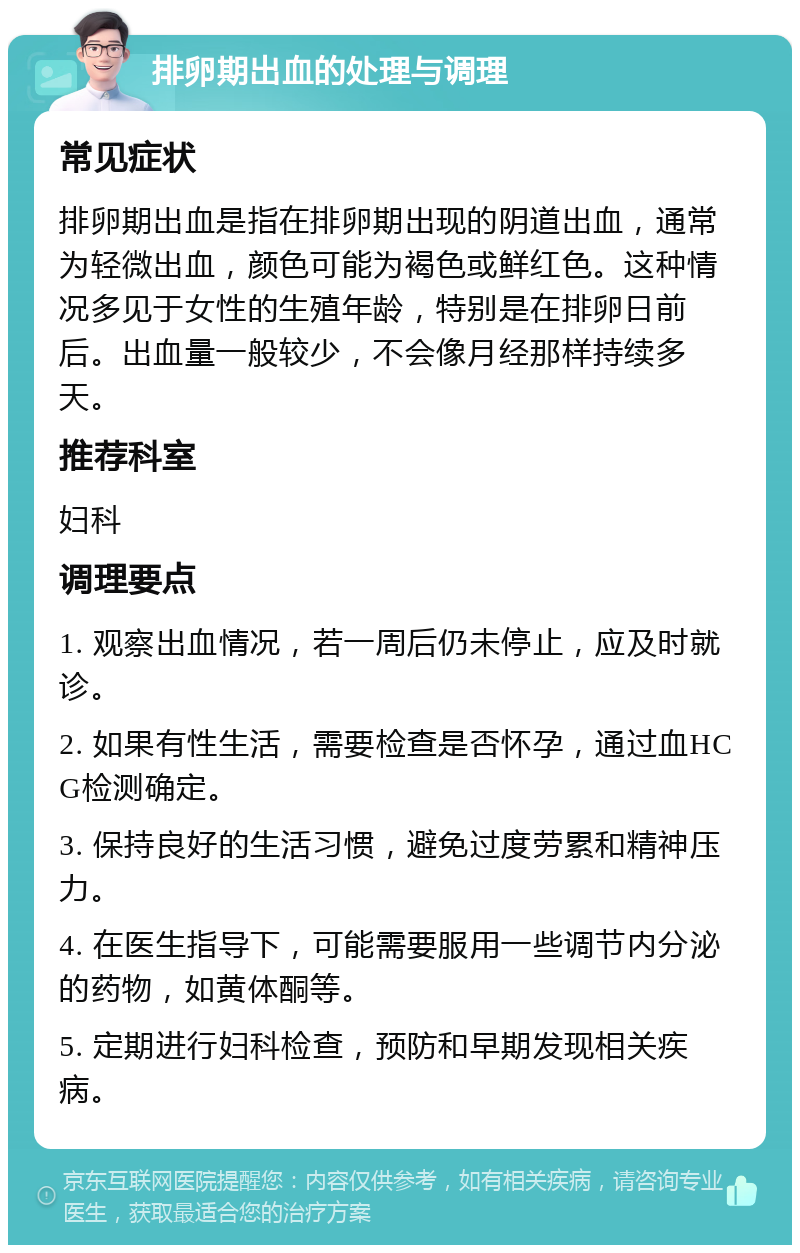 排卵期出血的处理与调理 常见症状 排卵期出血是指在排卵期出现的阴道出血，通常为轻微出血，颜色可能为褐色或鲜红色。这种情况多见于女性的生殖年龄，特别是在排卵日前后。出血量一般较少，不会像月经那样持续多天。 推荐科室 妇科 调理要点 1. 观察出血情况，若一周后仍未停止，应及时就诊。 2. 如果有性生活，需要检查是否怀孕，通过血HCG检测确定。 3. 保持良好的生活习惯，避免过度劳累和精神压力。 4. 在医生指导下，可能需要服用一些调节内分泌的药物，如黄体酮等。 5. 定期进行妇科检查，预防和早期发现相关疾病。