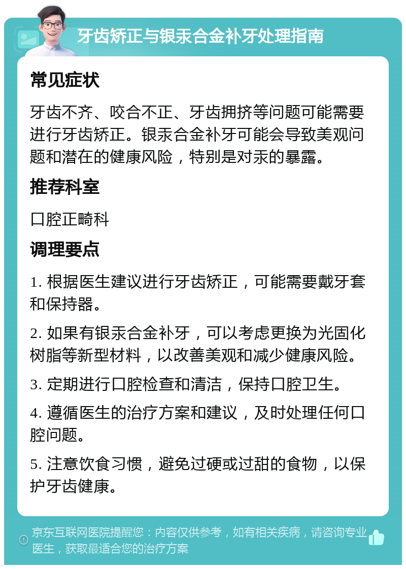 牙齿矫正与银汞合金补牙处理指南 常见症状 牙齿不齐、咬合不正、牙齿拥挤等问题可能需要进行牙齿矫正。银汞合金补牙可能会导致美观问题和潜在的健康风险，特别是对汞的暴露。 推荐科室 口腔正畸科 调理要点 1. 根据医生建议进行牙齿矫正，可能需要戴牙套和保持器。 2. 如果有银汞合金补牙，可以考虑更换为光固化树脂等新型材料，以改善美观和减少健康风险。 3. 定期进行口腔检查和清洁，保持口腔卫生。 4. 遵循医生的治疗方案和建议，及时处理任何口腔问题。 5. 注意饮食习惯，避免过硬或过甜的食物，以保护牙齿健康。