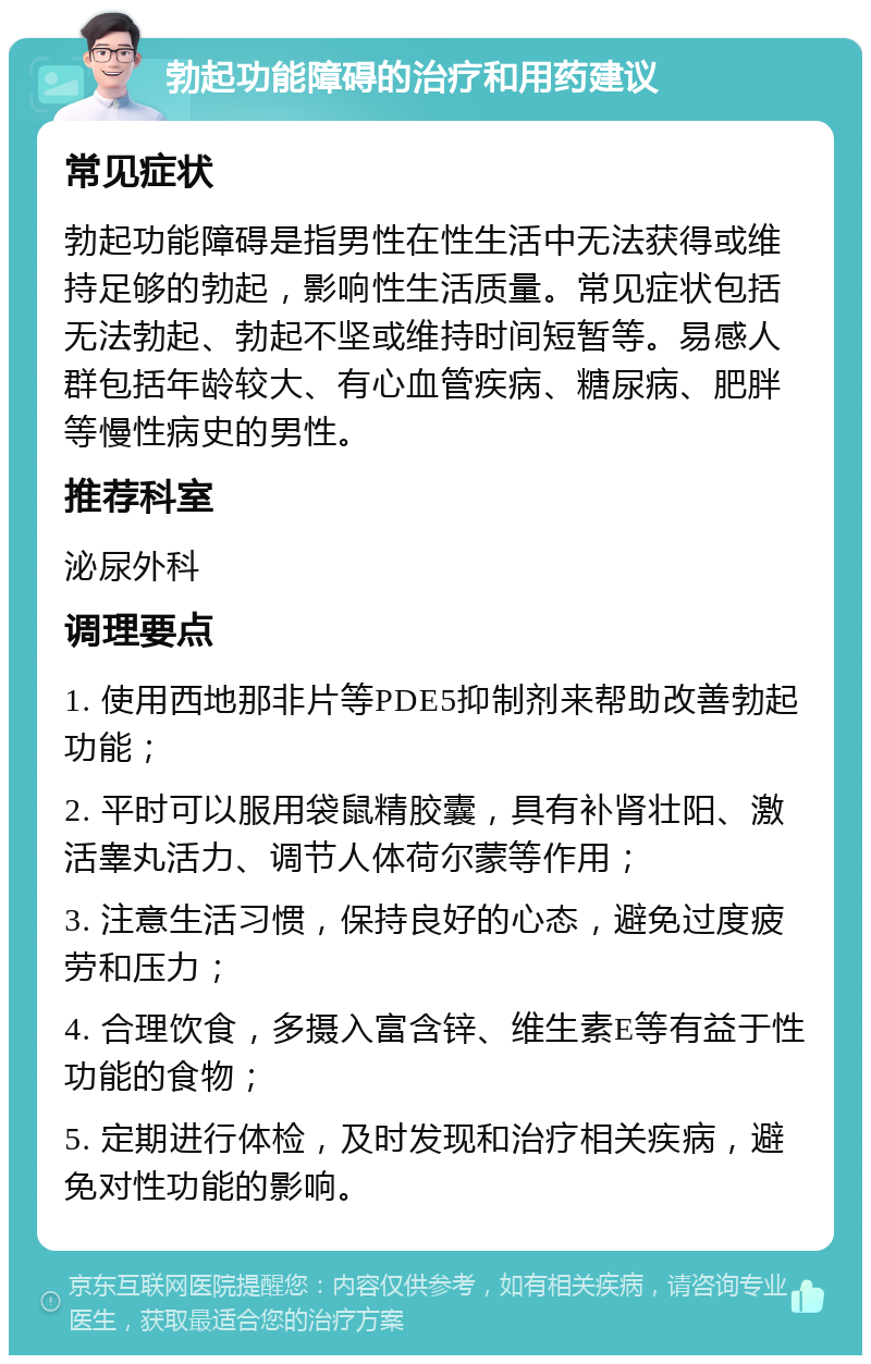 勃起功能障碍的治疗和用药建议 常见症状 勃起功能障碍是指男性在性生活中无法获得或维持足够的勃起，影响性生活质量。常见症状包括无法勃起、勃起不坚或维持时间短暂等。易感人群包括年龄较大、有心血管疾病、糖尿病、肥胖等慢性病史的男性。 推荐科室 泌尿外科 调理要点 1. 使用西地那非片等PDE5抑制剂来帮助改善勃起功能； 2. 平时可以服用袋鼠精胶囊，具有补肾壮阳、激活睾丸活力、调节人体荷尔蒙等作用； 3. 注意生活习惯，保持良好的心态，避免过度疲劳和压力； 4. 合理饮食，多摄入富含锌、维生素E等有益于性功能的食物； 5. 定期进行体检，及时发现和治疗相关疾病，避免对性功能的影响。