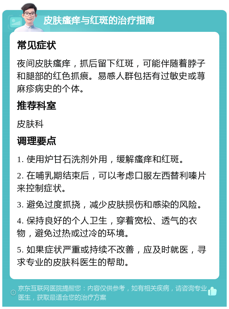 皮肤瘙痒与红斑的治疗指南 常见症状 夜间皮肤瘙痒，抓后留下红斑，可能伴随着脖子和腿部的红色抓痕。易感人群包括有过敏史或荨麻疹病史的个体。 推荐科室 皮肤科 调理要点 1. 使用炉甘石洗剂外用，缓解瘙痒和红斑。 2. 在哺乳期结束后，可以考虑口服左西替利嗪片来控制症状。 3. 避免过度抓挠，减少皮肤损伤和感染的风险。 4. 保持良好的个人卫生，穿着宽松、透气的衣物，避免过热或过冷的环境。 5. 如果症状严重或持续不改善，应及时就医，寻求专业的皮肤科医生的帮助。