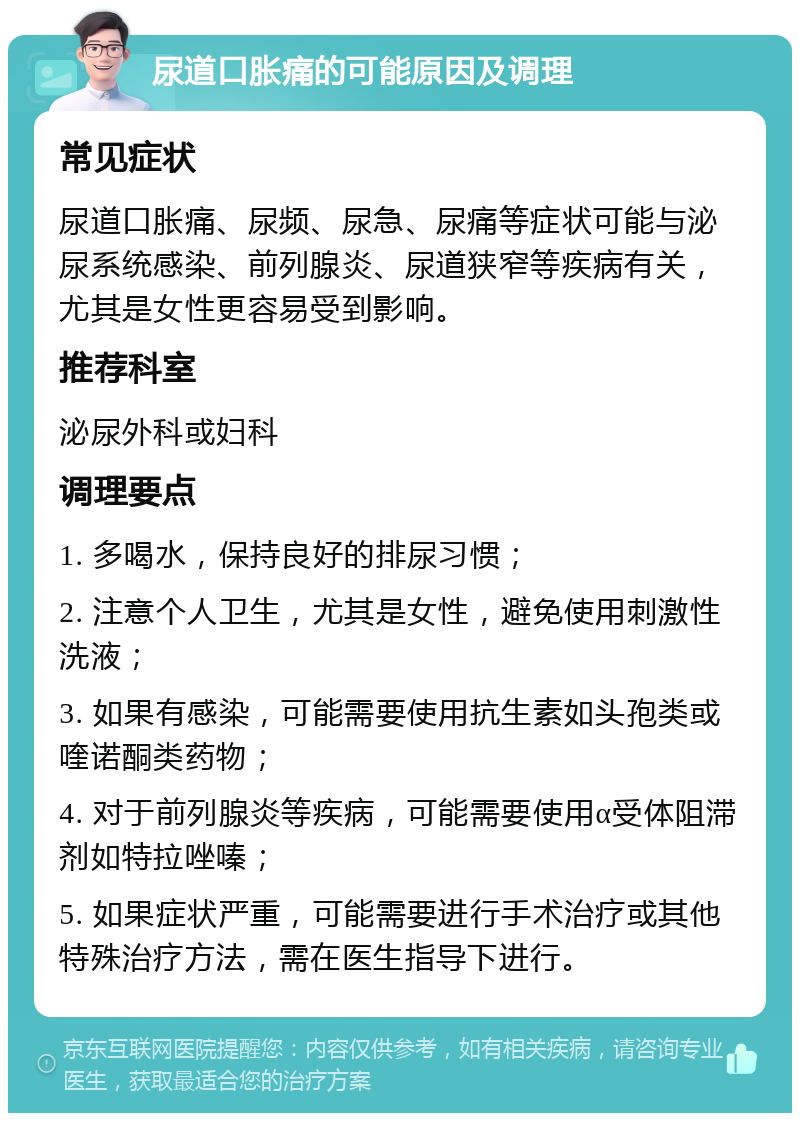 尿道口胀痛的可能原因及调理 常见症状 尿道口胀痛、尿频、尿急、尿痛等症状可能与泌尿系统感染、前列腺炎、尿道狭窄等疾病有关，尤其是女性更容易受到影响。 推荐科室 泌尿外科或妇科 调理要点 1. 多喝水，保持良好的排尿习惯； 2. 注意个人卫生，尤其是女性，避免使用刺激性洗液； 3. 如果有感染，可能需要使用抗生素如头孢类或喹诺酮类药物； 4. 对于前列腺炎等疾病，可能需要使用α受体阻滞剂如特拉唑嗪； 5. 如果症状严重，可能需要进行手术治疗或其他特殊治疗方法，需在医生指导下进行。