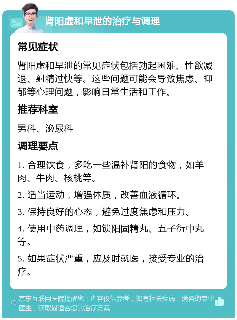 肾阳虚和早泄的治疗与调理 常见症状 肾阳虚和早泄的常见症状包括勃起困难、性欲减退、射精过快等。这些问题可能会导致焦虑、抑郁等心理问题，影响日常生活和工作。 推荐科室 男科、泌尿科 调理要点 1. 合理饮食，多吃一些温补肾阳的食物，如羊肉、牛肉、核桃等。 2. 适当运动，增强体质，改善血液循环。 3. 保持良好的心态，避免过度焦虑和压力。 4. 使用中药调理，如锁阳固精丸、五子衍中丸等。 5. 如果症状严重，应及时就医，接受专业的治疗。