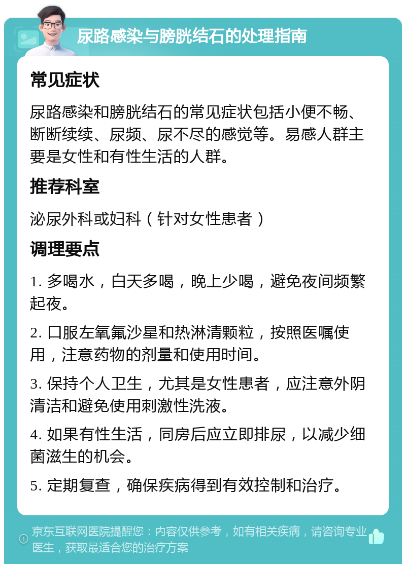 尿路感染与膀胱结石的处理指南 常见症状 尿路感染和膀胱结石的常见症状包括小便不畅、断断续续、尿频、尿不尽的感觉等。易感人群主要是女性和有性生活的人群。 推荐科室 泌尿外科或妇科（针对女性患者） 调理要点 1. 多喝水，白天多喝，晚上少喝，避免夜间频繁起夜。 2. 口服左氧氟沙星和热淋清颗粒，按照医嘱使用，注意药物的剂量和使用时间。 3. 保持个人卫生，尤其是女性患者，应注意外阴清洁和避免使用刺激性洗液。 4. 如果有性生活，同房后应立即排尿，以减少细菌滋生的机会。 5. 定期复查，确保疾病得到有效控制和治疗。