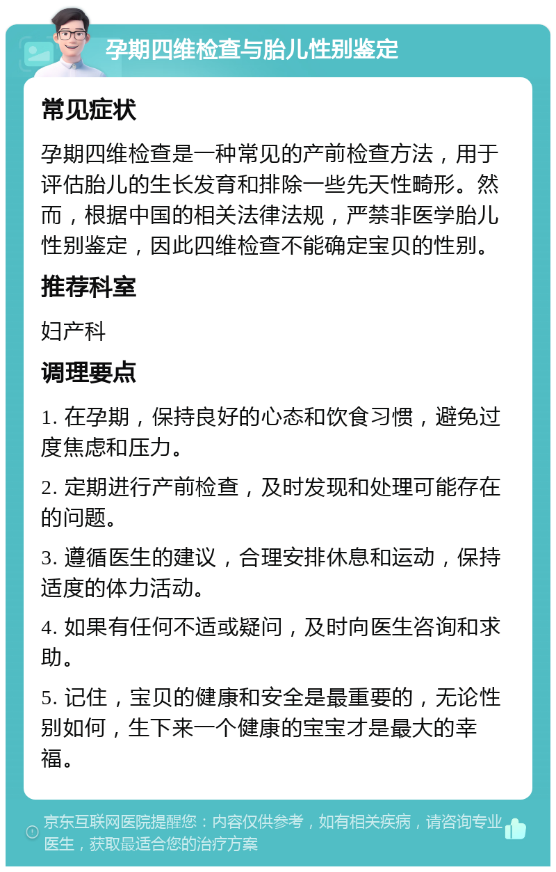 孕期四维检查与胎儿性别鉴定 常见症状 孕期四维检查是一种常见的产前检查方法，用于评估胎儿的生长发育和排除一些先天性畸形。然而，根据中国的相关法律法规，严禁非医学胎儿性别鉴定，因此四维检查不能确定宝贝的性别。 推荐科室 妇产科 调理要点 1. 在孕期，保持良好的心态和饮食习惯，避免过度焦虑和压力。 2. 定期进行产前检查，及时发现和处理可能存在的问题。 3. 遵循医生的建议，合理安排休息和运动，保持适度的体力活动。 4. 如果有任何不适或疑问，及时向医生咨询和求助。 5. 记住，宝贝的健康和安全是最重要的，无论性别如何，生下来一个健康的宝宝才是最大的幸福。