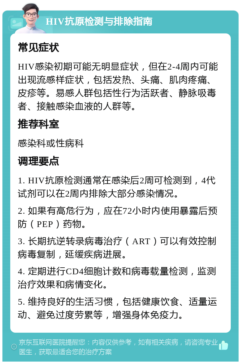 HIV抗原检测与排除指南 常见症状 HIV感染初期可能无明显症状，但在2-4周内可能出现流感样症状，包括发热、头痛、肌肉疼痛、皮疹等。易感人群包括性行为活跃者、静脉吸毒者、接触感染血液的人群等。 推荐科室 感染科或性病科 调理要点 1. HIV抗原检测通常在感染后2周可检测到，4代试剂可以在2周内排除大部分感染情况。 2. 如果有高危行为，应在72小时内使用暴露后预防（PEP）药物。 3. 长期抗逆转录病毒治疗（ART）可以有效控制病毒复制，延缓疾病进展。 4. 定期进行CD4细胞计数和病毒载量检测，监测治疗效果和病情变化。 5. 维持良好的生活习惯，包括健康饮食、适量运动、避免过度劳累等，增强身体免疫力。