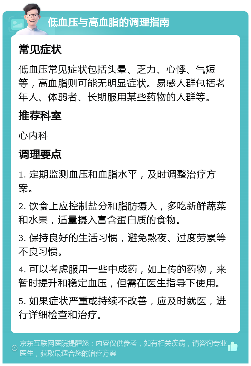 低血压与高血脂的调理指南 常见症状 低血压常见症状包括头晕、乏力、心悸、气短等，高血脂则可能无明显症状。易感人群包括老年人、体弱者、长期服用某些药物的人群等。 推荐科室 心内科 调理要点 1. 定期监测血压和血脂水平，及时调整治疗方案。 2. 饮食上应控制盐分和脂肪摄入，多吃新鲜蔬菜和水果，适量摄入富含蛋白质的食物。 3. 保持良好的生活习惯，避免熬夜、过度劳累等不良习惯。 4. 可以考虑服用一些中成药，如上传的药物，来暂时提升和稳定血压，但需在医生指导下使用。 5. 如果症状严重或持续不改善，应及时就医，进行详细检查和治疗。