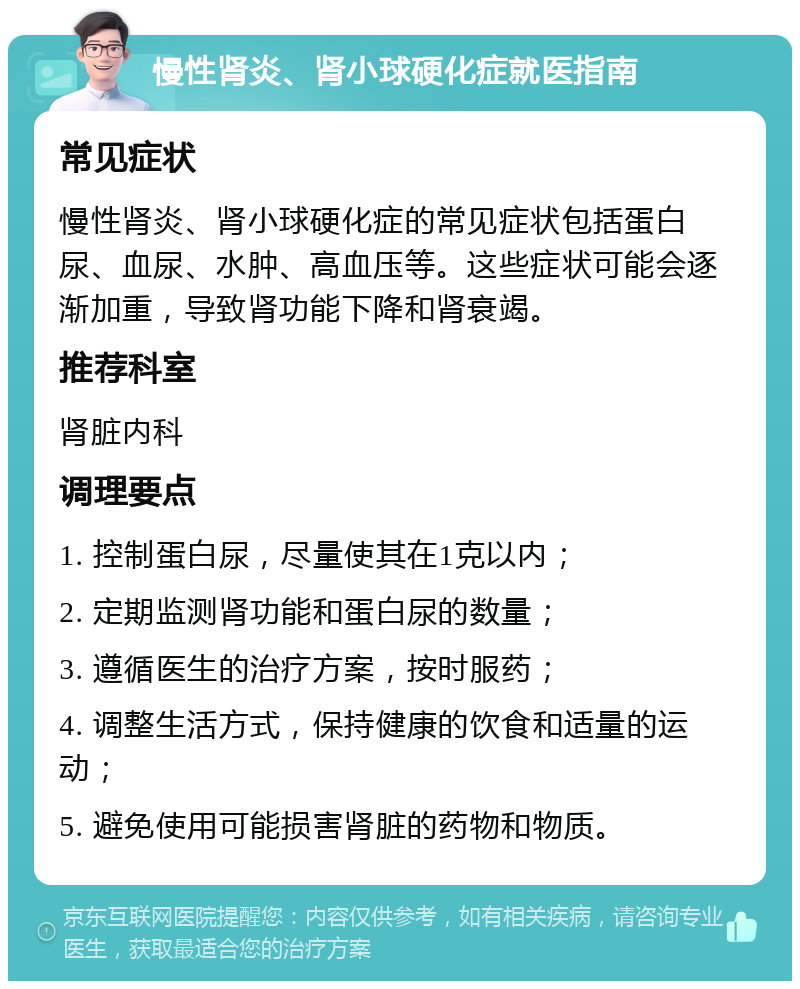 慢性肾炎、肾小球硬化症就医指南 常见症状 慢性肾炎、肾小球硬化症的常见症状包括蛋白尿、血尿、水肿、高血压等。这些症状可能会逐渐加重，导致肾功能下降和肾衰竭。 推荐科室 肾脏内科 调理要点 1. 控制蛋白尿，尽量使其在1克以内； 2. 定期监测肾功能和蛋白尿的数量； 3. 遵循医生的治疗方案，按时服药； 4. 调整生活方式，保持健康的饮食和适量的运动； 5. 避免使用可能损害肾脏的药物和物质。