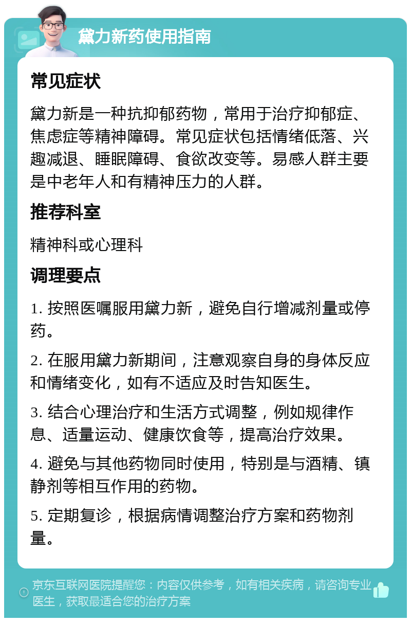 黛力新药使用指南 常见症状 黛力新是一种抗抑郁药物，常用于治疗抑郁症、焦虑症等精神障碍。常见症状包括情绪低落、兴趣减退、睡眠障碍、食欲改变等。易感人群主要是中老年人和有精神压力的人群。 推荐科室 精神科或心理科 调理要点 1. 按照医嘱服用黛力新，避免自行增减剂量或停药。 2. 在服用黛力新期间，注意观察自身的身体反应和情绪变化，如有不适应及时告知医生。 3. 结合心理治疗和生活方式调整，例如规律作息、适量运动、健康饮食等，提高治疗效果。 4. 避免与其他药物同时使用，特别是与酒精、镇静剂等相互作用的药物。 5. 定期复诊，根据病情调整治疗方案和药物剂量。