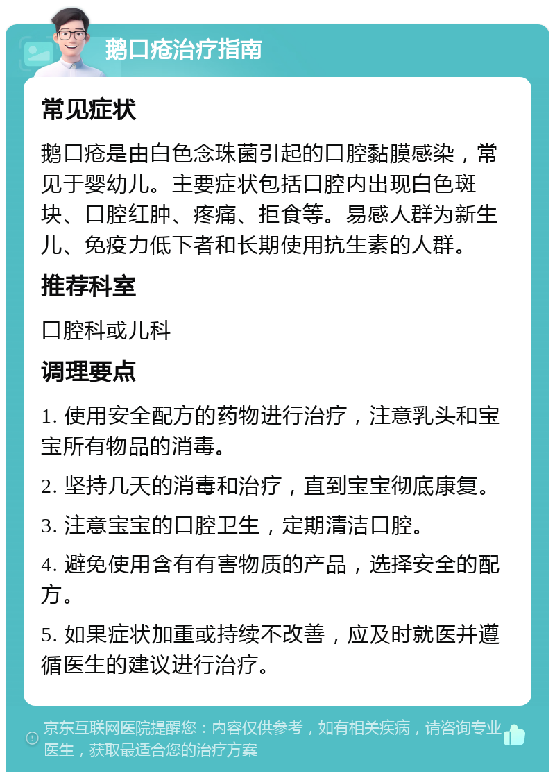 鹅口疮治疗指南 常见症状 鹅口疮是由白色念珠菌引起的口腔黏膜感染，常见于婴幼儿。主要症状包括口腔内出现白色斑块、口腔红肿、疼痛、拒食等。易感人群为新生儿、免疫力低下者和长期使用抗生素的人群。 推荐科室 口腔科或儿科 调理要点 1. 使用安全配方的药物进行治疗，注意乳头和宝宝所有物品的消毒。 2. 坚持几天的消毒和治疗，直到宝宝彻底康复。 3. 注意宝宝的口腔卫生，定期清洁口腔。 4. 避免使用含有有害物质的产品，选择安全的配方。 5. 如果症状加重或持续不改善，应及时就医并遵循医生的建议进行治疗。